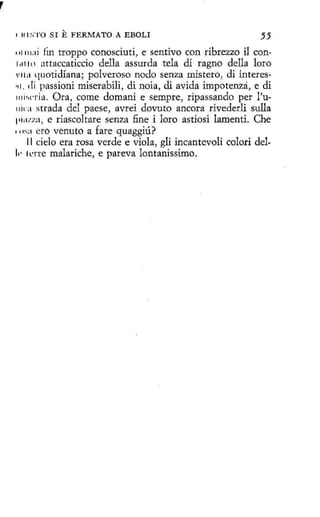 E FERMATO

55
111111:1i fin troppo conosciuti, e sentivo con ribrezzo il con1,11 lll attaccaticcio della assurda tela di ragno della loro
•1111 quotidfana; polveroso nodo senza mistero, di interes~1. di passioní miserabili, di noia, di avicia impotenza, e di
111i snia. Ora, come domani e sempre, ripassando per l'u11ka strada del paese, avrei dovuto ancora rivederli sulla
1•i:1.za, e riascoltare senza fine i loro astiosi lamenti. Che
i'
'11s:1 ero venuto a fare quaggiú?
11 cielo era rosa verde e viola, gli incantevoli colorí del11· lene malariche, e pareva lontanissimo.
1

lll S'l'O SI

A EBOLI

 