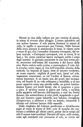 Rimasi in casa della vedova per una ventina di giorni,
in attesa di trovare altro alloggio. L'estate splendeva nel
suo ardore funesto: il sole pareva fermarsi in mezzo al
cielo, le argille si spaccavano per l'arsura. Nelle fessure
della terra assetata si annidavano le serpi, le vipere corte
e tozze di qui, che i contadini chiamano cortopassi, dal veleno mortale. « Cortopassi cortopassi, ove te trova, la te
lassi ». Un vento continuo faceva asciugare anche i corpi
degli uomini: le giornate passavano in una luce senza pieta, monotone nell'attesa del tramonto e del fresco della
sera. Stavo seduto nella cucina, e contemplavo il volo delle mosche, unico segno di vita nell'immobile silenzio della
canicola. Le imposte di legno, tinte di azzurro verdastro,
ne erano coperte: migliaia di punti' neri, fermi nel sole,
vagamente sussurranti, su cui l'occhio si fissava, oziosamente incantato. A un tratto uno dei punti neri scompariva, col brusío di un volo subitaneo e invisibile, e al suo
posto appariva come una piccola stella, un punto luminosissimo bianco coi bordi dorati, che si spegneva a poco
a poco. E un'altra mosca si alzava per l'aria, e un'altra
stella appariva sull'azzurro dell'imposta; e cosí vía, finché
B~rone, che sonnecchíava ai miei piedi, mugolando a qualche suo bizzarro sogno infantile, non balzava, risvegliato
d'improvviso, e afferrava a volo un insetto, rompendo il
silenzio col violento battere delle mascelle.
Dalle ringhiere del balcone pendevano e dondolavano
pigre al vento le trecce di fichi, nere di mosche che correvano a sorbirne gli ultimi umori, prima che la vampa del
sole li avesse tutti succhiati. Davanti all'uscio, sulla strada,
sotto agli stendardi neri seccavano al sole, su tavole dai

 