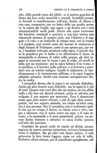 CRISTO SI

E FERMATO

A EBOLI

alto, delle grandi ruote dei falchi: ci si sentiva guardad di ~·
fianco dai loro occhi immobili e rotondi. Invisibili presen·
ze bestiali si manifestavano nell'aria, finché, di dietro a '
.una casa, compariva, con un balzo delle sue gambe arcuate, la regina dei luoghi, una capra, e mi .fissava con i suoi
incomprensibili occhi gialli. Dietro alla capra correvano
dei bambini, seminudi e cenciosi; e con loro veniva una
minuscola monaca di quattro anni, con l'abitino e il soggolo e il velo; e un fraticello di cinque anni, con la tonaca
e il cordone, cosí vestiti come dei monaci in miniatura o
degli Infanti di Velasquez, come si usa spesso qui, per voto. I ba~bini volevano cavalcare sulla capra, il piccolo frate la prendeva per la barba e ne abbracciava il muso, la
monachella si sforzava di salire sulla groppa, gli altri ragazzi la tenevano per le corna e per la coda; ed eccoli in
sella, per un momento: poi la capra balzava d'un tratto , e
si scrollava, e li buttava nella polvere, e si fermava aguardarli con un sorriso maligno. Quelli si rialzavano, Ja riacchiappavano e le rimontavano addosso, e la capra fuggiva ,
saltando selvatica, finché tutti insieme scomparivano dietro la svol ta.
I contadini dicono che la capra e un animale diabolico.
Anche gli altri fruschi sano diabolici: ma la capra lo e piú
di tutti. Questo non vuol dire che sía cattiva, né che abbia
nulla a che fare coi diavoli cristiani, anche se talvolta essi
scelgano il suo aspetto per mostrarsi. Essa e demoniaca
come ogni altro essere vivente, e piú di ogni altro essere:
poiché, nel suo aspetto anímale, sta celata un'altra cosa,
che e una potenza. Fer il contadino essa e realmente quello che era un tempo il Satiro, un Satiro vero e vivo, magro e affamato, con le corna curve sul capo, e il naso arcuato, e le mammelle o il sesso penzolanti, peloso, un povero Satiro fraterno e selvatico in cerca d'erba spinosa ;
sull'orlo dei precipizi.
Guardato da questi occhi né umani né divini, accompagnato da queste potenze misteriose, arrivavo lentamente '
verso il cimitero. Ma gli olivi non fanno ombra: il sale
attraversa Ja loro frasca leggera, come un velo di tulle. · ·
Preferivo allora entrare, per il cancelletto sgangherato, nel

 