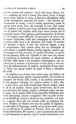 e ' 111

STO SI

E FERMATO

A EBOLI

59
1•IC'rnlo recinto del cimitero: era il solo luogo chiuso, fre•11 ·1 • e solitario di tutto il paese. Era anche, forse, il lu.ogo
11w110 triste. Seduto in terra, il biancore abbagliante delle
lll'gille scompariva, nascosto dal muro: i due cipressi ondq~giavano al vento, e tra le tombe nascevano, strani in
1¡11csta terra senza fi.ori, dei cespugli di rose. Nel mezzo
d1·l cimitero si apriva una fossa, profonda qualche metro,
c'nn le pareti ben tagliate nella tetra secca pronta per il
pmssimo morto. Una scaletta a píoli permetteva di entrare i e di risalire senza difficolta. In quei giorni di calura avevc 1 preso l'abitudine, nelle míe passeggiate al cimitero, di
un·ndere nella fossa e di sdraiarmi nel fondo. I1 terreno
na asciutto e liscio, il sole non arrivava laggiú, e non
lo arroventava. Non vedevo altro che un rettangolo di
delo chiara, e qualche bianca nuvola vagante: nessun suo111> giungeva al mio orecchio. In quella solitudine, in quella
lilicrra passavo delle ore. Quando il mio cane era stanco
di rincorrere le lucertole sul muro assolato, si a:ffacciava
K
till'orlo della fossa e mi guardava interrogativo, poi ro1olava perla scaletta, sí accucciava ai miei piedi, e non tardava ad addormentarsi. E anch'io, ascoltando il suo respí111, .finivo per lasciar cadere di mano il libro, e chiudevo
gli occhi.
Ci svegliava una strana voce senza sesso, né timbro, né
d:) , che pronunciava parole íncomprensibili. Un vecchio si
•q1orgeva dal bordo della tomba, e mí parlava attraverso
I<' sue gengive sdentate. Lo vedevo contro il cielo, alto
1· 1m po' curvo, con delle lunghissime braccia magre, come
I<· ali di un mulíno. Aveva quasi novant'anni, ma il suo
viso era fuori del tempo, rugoso e sformato come una me111 vizza: fra le pieghe della carne risecchita brillavano due
ew
chi chiaríssimi, azzurri e magnetici. Non un pelo di barli:i né di baffi gli cresceva, né gli era maí cresciuto, sul men'º· e questo dava alla sua vecchia pelle un carattere biz· rro. Parlava un dialetto che non era quello di Gagliano,
w
1111 miscuglio di linguaggi, perché aveva girato molti paesi,
111a vi prevaleva la parlata di Pisticci, clave era nato in
1nnpi remotissimi. Per questo, e per la mancanza dei denti
' l1e gli impastava le parole, e per il modo sentenzioso e ra-

 
