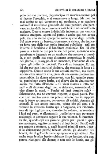 60

CRISTO SI

E FERMATO

A EBOLI

pido del suo discorso, dapprincipio mi riusciva oscuro: poi
ci facevo l'orecchio, e si conversava a lungo. Ma non ho
mai capito se eglí veramente mi ascoltasse, o se seguisse .
soltanto il misterioso gomitolo dei suoi pensieri, che parevano uscíre dalla indeterminata antichita di un mondo animalesco. Questo essere indefinibile indossava una camicia ,
sudicia strappata, aperta sul petto, e anche qui non aveva
peli, ma uno sterno sporgente come quello degli uccelli. ·
Sul capo aveva un berretto rossastro, a visiera, che indica- ·
va forse una delle sue molte funzioni pubbliche: egli era ·
insieme il becchino e íl banditore comunale. Era lui che
passava a tutte le ore per le vie del paese, suonando una
trombetta e battendo su un tamburo che portava a tracolla, e con quella sua vece disumana annunciava le novita
del giorno, il passaggio di un mercante, l'uccisione di una ·
capra, gli ordini del podesta, l'ora di un funerale. Ed era
luí che portava i morti al cimitero, che scavava le fosse e li
seppelliva. Queste erano le sue attivita normali, ma dietro
ad esse c'era un'altra vita, piena di una oscura potenza im- '
penetrabile. Le donne scherzavano con luí, quando passa- ·
va, perché non aveva barba, e si dkeva che in vita sua non
avesse mai fatto all'amore. - Ci vieni stasera a Ietto con
me? - gli dicevano dagli usci, e ridevano, nascondendo il .
viso dietro la mani. - Perché mi lasci dormire sola? - .
Scherzavano, mane avevano rispetto, e quasi paura. Per- :
ché quel vecchio aveva un potere arcano, era in rapporti .
con le forze sotterranee, conosceva gli spiriti, domava gli ·
animali. I1 suo antico mestiere, prima che gil anni e le
vicende lo avessero :fissato qui a Gagliano, era l'incanta· ·
tore di lupi. Egli poteva, secando che volesse, far scendere
i lupi nei paesi, o allontanarli: quelle belve non potevano
resistergli, e dovevano seguire la sua volonta. Si raccontava che, quando egli era giovane, girava peri paesi di queste montagne, seguito da mandre di lupi feroci. Percio egli
era temuto e onorato, e, negli inverni pieni di neve, i paesi lo chiamavano perché tenesse lontani gli abitatori dei
boschi, che il gelo e la fame spingevano negli abitatí. Ma
anche tutte le altre bestie subivano il suo fascino, che non ·
poteva rivolgersi alle donne; e non solo le bestie, ma gli

 
