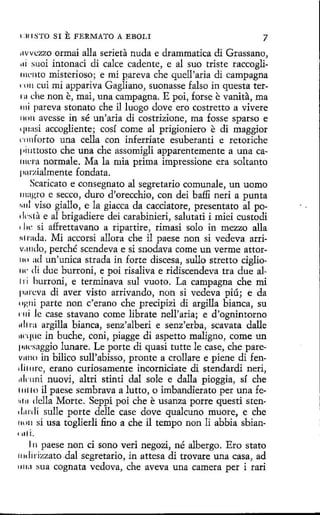 l :111 STO SI

E FERMA1'0

A EBOLI

7

11vvt:zzo ormai alla serieta nuda e drammatica di Grassano,
11i suoi intonaci di calce cadente, e al suo triste raccoglí111L·11to misterioso; e mi pareva che quell'aria di campagna
11111 cui mi appariva Gagliano, suonasse falso in questa ter111 che non e, rnai, una campagna. E poi, forse e vanita, ma
1ni pareva stonato che il luogo dove ero costretto a vivere
non avesse in sé un'aria di costrizione, ma fosse sparso e
quasi accogliente; cosí come al prigioniero e di maggior
rnnforto una cella con inferriate esuberanti e retoriche
1•i11ttosto che una che assomigli apparentemente a una ca111cra normale. Ma la mía prima impressione era soltanto
purzialmente fondata.
Scaricato e consegnato al segretario comunale, un uomo
111ngto e secco, duro d'orecchio, con dei baffi neri a punta
rrnl viso giallo, e la giacca da cacciatore, presentato al po1l('sla e al brigadiere dei carabinieri, salutati i miei custodi
1l1e si a:ffrettavano a ripartire, rimasi solo in mezzo alla
rd rada. Mi accorsi aliara che il paese non si vedeva arrivi111do, perché scendeva e si snodava come un verme attor1u1 ad un'unica strada in forte discesa, sullo stretto ciglio1 di due burroni, e poi risaliva e ridiscendeva tra due alw
i ri hurroni, e terminava sul vuoto. La campagna che mi
1111reva di aver visto arrivando, non si vedeva pÍÚj e da
11p,11i parte non c'erano che precipizi di argilla bianca, su
mi le case stavano come librate nell'aria; e d'ognintorno
11l1ra argilla bíanca, senz'alberi e senz'erba, scavata dalle
1wque in buche, coni, piagge di aspetto maligno, come un
1•1tl·saggio lunare. Le porte di quasi tutte le case, che parev11110 in bilico sull'abisso, pronte a crollare e piene di fendit 11rc, erano curiosamente incorniciate di stendardi neri,
1drnni nuovi, altri stinti dal sale e dalla pioggia, sí che
111110 il paese sembrava a lutto, o imbandierato per una ferd 11 della Marte. Seppi poi che e usanza porre questi stend11rdí sulle porte delle case dove qualcuno muore, e che
111111 si usa toglierli fino a che il tempo non li abbia sbían1 1• l

i.

l 11 paese non d sono veri negozi, né albergo. Ero stato
li rizzato dal segretario, in attesa di trovare una casa, ad
1111;1 sua cognata vedova, che aveva una camera per i rari
1J 11

 