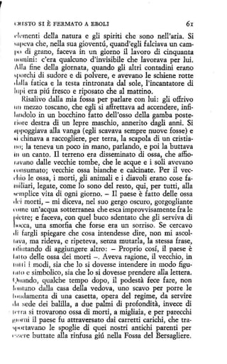 l:HlSTO SI

E FERMATO A

EBOLI

6r

1·lvmenti della natura e gli spiriti che sano nell'aria. Si
r111pcva che, nella sua gioventú, quand'egli falciava un campo di grano, faceva in un giorno il lavoro di cinquanta
11omini: e'era qualcuno d'invisibile che lavarava per luí.
/lla fine della giornata, quando gli altri contadini erano
uporchi di sudore e di polvere, e avevano le schiene rotte
clalla fatica e la testa rintronata dal sole, l'incantatore di
l11pi era piú fresco e riposato che al mattino.
Risalivo dalla mia fossa per parlare con luí: gli offrivo
1111 mezzo toscano, che egli si affrettava ad accendere, infil11ndolo in un bocchino fatto dell'osso della gamba posteriore destra di un lepre maschio, annerito dagli anni. Si
11ppoggiava alla vanga (egli scavava sempre nuove fosse) e
Ni chinava a raccogliere, per terra, la scapola di un cristia110; la teneva un poco in mano, parlando, e poi la buttava
i11 un canto. 11 terreno era disseminato di ossa, che affiornvano dalle vecchie tombe, che le acque e i solí avevano
rnnsumato; vecchie ossa bianche e calcinate. Per il vecd1io le ossa, i morti, gli animali e i diavoli erano cose fa.
111iliari, legate, come lo sono del resto, qui, per tutti, alla
rwmplice vita di ogni gíorno. - Il paese e fatto delle ossa
'b morti, - mi diceva, nel suo gergo oscuro, gorgogliante
rnme un'acqua sotterranea che esca improvvísamente fra le
1ictre; e faceva, con quel buco sdentato che gli serviva di
1
111cca, una smorfia che forse era un sorriso. Se cercavo
di fargli spiegare che cosa intendesse dire, non mi ascol111va, ma rideva, e ripeteva, senza mutarla, la stessa frase,
1ili11tando di aggiungere altro: - Proprio cosí, il paese e
lntlo delle ossa dei morti -. Aveva ragione, il vecchio, in
11111 i i modi, sia che lo si dovesse intendere in modo fi.gu11110 e simbolico, sía che lo si dovesse prendere alla lettera.
l)11ando, qualche tempo dopo, il podesta fece fare, non
!; 111tano dalla casa della vedova, uno scavo per porre le
l1111damenta dí una casetta, opera del regime, da servire
1l11 sede dei balilla, a due palmi di profondíta, invece di
· tnra si trovarono ossa di morti, a migliaia, e per parecchi
H'' •mi il paese fu attraversato dai carretti carichi, che tra·
'•I 111ttavano le spoglie di quei nostrí antichi parenti per
1
·.,:a'l'e buttate alla rinfusa giú nella Fossa del Bersagliere.

 