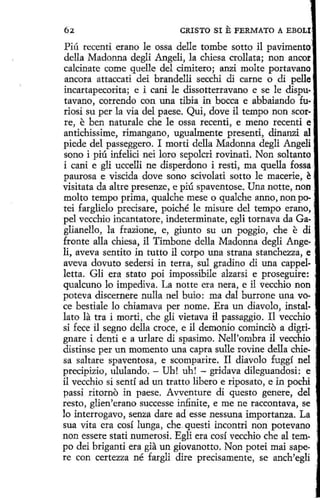 CRISTO SI

E FERMATO

A EBOU.

Piú rccentí erano le ossa delle tombe sotto il pavimento
della Madonna degli Angeli, la chiesa crollata; non ancor
calcinate come quelle del cimitero; anzi molte portavano
ancora attaccati dei brandelli secchi di carne o di pelle ,
incartapecorita; e i cani le dissotterravano e se le dispu· ·
tavano, correndo con una tibia in bocea e abbaiando fu.
riosi su per la vía del paese. Qui, dove il tempo non scorre, e ben naturale che le ossa recenti, e meno recenti e
antichíssime, rimangano, ugualmente presentí, dinanzi al
piede del passeggero. I morti della Madonna degli Angeli
sano i piú infelici nei loro sepolcri rovinati. Non soltanto
í cani e gli uccelli ne dísperdono i resti, ma quella fossa ·
paurosa e viscida dove seno scivolati sotto le macerie, ~ ,
visitata da altre presenze, e piú spaventose. Una notte, non
molto tempo prima, qualche mese o qualche anno, non po- ,
tei farglielo precisare, poiché le misure del tempo erano, ,
pel vecchio incantatore, indeterminate, egli tornava da Gaglíanello, la frazione, e, giunto su un poggio, che e di
fronte alla chiesa, il Timbone della Madonna degli Angeli, aveva sentito in tutto il corpo una strana stanchezza, e .
aveva dovuto sedersi in terra, sul gradino di una cappel·
letta. Gli era stato poi impossibile alzarsi e proseguire:
qualcuno lo impediva. La notte era nera, e il vecchio non
poteva discernere nulla nel buio: ma dal burrone una voce bestiale lo chiamava per nome. Era un diavolo, installato la tra i morti, che gli vietava il passaggio. Il vecchio
si f ece il segno della croe e, e il demonio comincio a digrignare i denti e a urlare di spasímo. Nell'ombra il vecchio :
distinse per un momento una capra sulle rovine della chie- ·
sa saltare spaventosa, e scomparire. Il diavolo fuggí nel .
precipizío, ululando. - Uh! uh! - gridava dileguandosi: e
il vecchio si sentí ad un tratto libero e riposato, e in pochi
passi ritorno in paese. Avventure di questo genere, del
resto, glien'erano successe infinite, e me ne raccontava, se
lo interrogavo, senza dare ad esse nessuna importanza. La
sua vita era cosí lunga, che.questi incontri non potevano
non essere stati numerosi. Egli era cosí vecchio che al tempo dei briganti era gia un gíovanotto. Non poteí mai sapere con certezza né fargli dire precisamente, se anch'egli

 