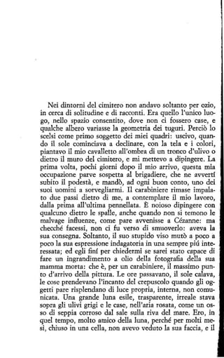 Nei dintorni del ci.mitero non andavo soltanto per ozio,
in cerca di solitudine e di racconti. Era quello l'urúco luogo, nello spazio consentito, dove non d fossero case, e
qualche albero variasse la geometría dei tuguri. Percio lo
scelsi come primo soggetto dei miei quadri: uscivo, quando il sole cominciava a declinare, con la tela e i colorí,
piantavo il mio cavalletto all'ombra di un tronco d'ulivo o
dietro il muro del cimitero, e mi mettevo a dipingere. La
prima volta, pochi giorni dopo il mio arrivo, questa mía
occupazione parve sospetta al brígadiere, che ne avvertí
subito il podesta, e mando, ad ogni buon canto, uno dei
suoi uomirú a sorvegliarmi. Il carabiniere rimase impalato due passi dietro di me, a contemplare il mio lavoro,
dalla prima all'ultima pennellata. E noíoso dipingere con
qualcuno dietro le spalle, anche quando non si temono le
malvage influenze, come pare avvenisse a Cézanne: ma
checché facessi, non ci fu verso di smuoverlo: aveva la
sua consegna. Soltanto, il suo stupido viso muto a poco a
poco la sua espressione indagatoria in una sempre piú interessata; ed egli finí per chiedermi se sarei stato capace di
fare un ingrandimento a olio della fotografia della sua
mamma morta: che e, per un carabiniere, il massimo punto d'arrivo della píttura. Le ore passavano, i1 sole calava,
le cose prendevano l'incanto del crepuscolo quando gli oggetti pare risplendano di luce propria, interna, non comunicata. Una grande luna esile, trasparente, irreale stava
sopra gli ulivi grigi e le case, nell'aria rosata, come un osso di seppia corro so dal sale sulla riva del mare. Ero, in ·
quel tempo, molto amico della luna, perché per molti mesi, chiuso in una cella, non avevo veduto la sua faccia, e il

 