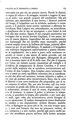 CRISTO SI

E FERMATO

A EDOLI

ritrovarla era per me un piacere nuovo. Percio la dipinsi,
in segno di saluto e di omaggia, rotonda e leggera in mezzo al cielo; con grande stupore del carabiniere. Ma gia
salivano, per controllare il mio lavara, i díoscuri padroni
del luago, il brigadiere con la sciabola, azzimato e contegnoso, e il podesta, tutto sorrisi, cerimonie e affettata bencvolenza. Don Luigino era, naturalmente, un intenditore,
e desiderava che io me ne accorgessi, e non lesino le sue
lodi alla mía tecnica. Eppoi, il suo orgoglio patriottico era
lnsingato che io avessi trovato Gagliano, il suo paese, degno di essere dipinto. Approfittai del suo compiacimento
pcr insinuargli che mi sarebbe stato necessario, perché
potessi meglio ritrarre le bellezze del luego, potermi allontnnare un po' di piú dall'abitato. 11 podesta e il brigadiere
non volevano ímpegnarsi esplicitamente a questa infrazionc ai regolamenti : ma a poco a poco, nelle settimane segucnti, si venne a una specie di tacita accordo, per cuí
nvrei potuto, e soltanto per dipingere, dilungarmi di un
dlle o trecento metri al di la delle case. Piú che il rispetto
per l' arte, mi valsero queste concessioni gli intrighi e il
desiderio di compiacermi di donna Caterina, e il terror
panico delle malattie che si annidava continuamente nel1'animo di don Luigino. Don Luigino stava benissimo. Se
non si conti un certo squilibrio ormonico che si manifestavn piú che altro nel carattere, insieme infantile e sadico, e
clic non gli portava altro inconveniente fisico che la voce
1 li falsetto e una certa tendenza alla pinguedine, per il re~10 crepava di salute. Ma, per mia fortuna , egli era conti1111amente in preda alla fobía di essere malato: oggi aveva
1 1 tubercolosi, domani il mal di cuore, dopodomani l'ul1
n·ra di stomaco: si tastava il polso, si provava la tempernrura, si guardava la lingua allo specchio, e per tutti que'·' í malí, ogni volta che m'incontrava, aveva bisogno di
1 -.~sere rassicurato. Il malato immaginario aveva .finalmente
1111 medico a sua disposizione: andassi dunque, qualche
vnl ta, a dipingere un poco piú in la: ma non troppo spes'" •. e non cosí lantano che non mi potessero vedere; di
1111a iniziativa e a mio rischio, perché egli aveva molti ne111ici che avrebbero potuto scrivere delle lettere anonime

 