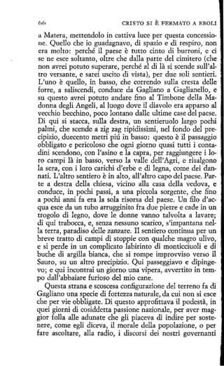 CRIST O SI

E FERMATO

A EBOLI

a Matera, mettendolo in cattíva luce per questa concessione. Quello che io guadagnavo, di spazio e di respiro, non
era molto: perché il paese e tutto cinto di burroni, e ci
se ne esce soltanto, oltre che dalla parte del cimitero (che
non avrei potuto superare, perché al di la si scende sull'altro versante, e sarei uscito di vista), per due solí sentieri.
L'uno e quello, in basso, che correndo sulla cresta delle ·
forre, a saliscendi, conduce da Gagliano a Gaglianello, e '.
su questo avrei potuto anclare fino al Timbone della Madonna degli Angeli, al luogo dove il diavolo era apparso al
vecchio becchíno, poco lantano dalle ultime case del paese.
Di qui sí stacca, sulla destra, un sentieruolo largo pochi
palmi, che scende a zig zag ripidissimi, nel fondo del precípizio, duecento metri piú in basso: questo e il passaggio
obbligato e pericoloso che ogni giorno quasi tutti i contadini scendono, con l'asino e la capta, per raggiungere i loro campi la in basso, verso la valle dell' Agri, e risalgono
la sera, con i loro carichi d'erhe e di legna, come dei dannati. L'altro sendero e in alto, all'altro capo del paese. Par- ·
te a destra della chiesa, vicino alla casa della vedova, e
conduce, in pochi passi, a una piccola sorgente, che fino
a pochi anni fa era la sola risorsa del paese. Un filo d'acqua esce da un tubo arrugginito fra due pietre e cacle in un
trogolo di legno, dove le donne vanno talvolta a lavare;
di qui traboccá, e, senza nessuno scarico, s'impantana nella terra, paradíso delle zanzare. Il sendero continua per un
breve tratto dí campi di stoppie con qualche magro ulivo,
e si perde in un complicato labirinto di monticciuoli e di
buche di argilla bianca, che si rompe improvviso verso il
Sauro, su un altro precípizio. Qui passeggiavo e dipingevo; e qui incontrai un giorno una vipera, avvertito in tempo dall'abbaiare furioso del mio cane.
Questa strana e scoscesa configurazione del terreno fa di
Gagliano una specíe di fortezza naturale, da cuí non si esce
che per vie obbligate. Di questo approfittava il podesta, in
quei giorni di cosiddetta passione nazionale, per aver maggior folla alle adunate che gli piaceva di indire per sostenere, come egli diceva, il morale della popolazione, o per
fare ascoltare, alla radio, i discorsi dei nostri governanti

 