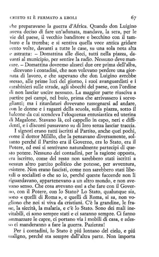 CRISTO SI

E FERMATO

A EBOLI

che preparavano la guerra d'Africa. Quando don Luigino
aveva deciso di fare un'adunata, mandava, la sera, per le
vic del paese, il vecchio banditore e becchino con il tamliuro e la tromba; e si sentiva quella vece antica gridare
ccnto volte, davanti a tutte le case, su una sola nota alta
(' astratta: - D omattina alle dieci, tutti nella piazza, davanti al municipio, per sentire la radio. N essuno deve manrnre. - Domattina dovremo alzarci due ore prima dell'alba,
· dicevano i contadini, che non volevano perdere una giornata di lavoro, e che sapevano che don Luigino avrebbe
messo , alle prime lucí del giorno, i suoi avanguardisti e i
carabinieri sulle strade, agli sbocchi del paese, con l'ordine
di non lasciar uscire nessuno. La maggior parte riusciva a
partire pei campi, nel buio, prima che arrivassero i sorve·
glianti; ma i ritardatari dovevano rassegnarsi ad anclare,
rnn le donne e i ragazzi della scuola, sulla piazza, sotto il
lialcone da cuí scendeva l'eloquenza entusiastica ed uterina
di Magalone. Stavano la, col cappello in capo, neri e diffidcnti, e i discorsi passavano su di loro senza lasciar traccia.
I signori erano tutti iscritti al Partito, anche quei pochi,
rnme il dottor Milillo, che la pensavano diversamente, soltanto perché il Partito era il Governo, era lo Stato, era il
Potere, ed essi si sentivano naturalmente partecípi di questo potere. Nessuno dei contadini, per la ragione opposta,
era iscritto, come del resto non sarebbero stati iscritti a
nessun a1tro partíto político che potesse, per avventura,
c'.sistere. Non erano fascisti, come non sarebbero stati libel'ali o socialistí o che so io, perché queste faccende non li
l'Íguardavano, appartenevano a un altro mondo, e non avevano senso. Che cosa avevano essi a che fare con il GoverIJO , con il Potere, con lo Stato? Lo Stato, qualunque sía,
sono « quelli di Roma », e quelli di Roma, si sa, non vo1'.liono che noi si viva da cristiani. C'e la grandine, le franc, la siccita, la malaria, e c'e lo Stato. Sono dei malí inevitabili, ci sono sempre stati e ci saranno sempre. Ci fanno
:1mmazzare le capre, ci portano vía i mobili di casa, e adesso ci manderanno a fare la guerra. Pazienza!
Per i contadini, lo Stato e piú lontano del cielo, e piú
111aligno, perché sta sempre dall'altra parte. Non importa

 