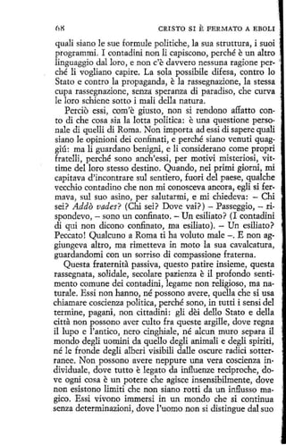 68

CRISTO SI

E FERMATO

A EBOLI

quali siano le sue formule politiche, la sua struttura, i suoi ·
programmi. I contadini non li capiscono, perché e un altro .
linguaggio dal loro, e non c'e davvero nessuna ragione per- 
ché li vogliano capire. La sola possibile difesa, contro lo
Stato e contro la propaganda, e la rassegnazione, la stessa
cupa rassegnazione, senza speranza di paradiso, che curva
le loro schiene sotto i mali della natura.
Percio essi, com'e giusto, non si rendono affatto conto di che cosa sía la lotta politica: e una questione personale di quelli di Roma. Non importa ad essi di sapere quali
siano le opinioni dei confinad, e perché siano venuti quaggiú: ma li guardano benigni, e 1i considerano come propri
fratelli, perché sano anch'essi, per motivi misteriosi, vittime del loro stesso destino. Quando, nei primi giorni, mi
capitava d'incontrare sul sentiero, fuori del paese, qualche
vecchio contadino che non mi conosceva ancora, egli si fermava, sul suo asino, per salutarmi, e mi chíedeva: - Chi
sei? Addo vades? (Chi sei? Dove vai?) - Passeggio, - rispondevo, - sano un confi.nato. - Un esiliato? (I contadini
di qui non dicono confinato, ma esiliato). - Un esiliato?
Peccato! Qualcuno a Roma ti ha voluto male -. E non aggiungeva altro, ma rimetteva in moto la sua cavalcatura,
guardandomi con un sorriso di compassione fraterna.
Questa fraternita passiva, questo patire insieme, questa
rassegnata, solidale, secolare pazienza e il profondo sentimento comune dei contadíni, legame non religioso, manaturale. Essi non hanno, né possono avere, quella che si usa
chiamare coscienza política, perché sono, in tutti i sensí del
termine, pagani, non cittadini: gli dei dello Stato e della
citta non possono aver culto fra queste argille, dove regna 1
il lupo e l'antico, nero cinghiale, né alcun muro separa il
mondo degli uomini da quello degli animali e degli spiriti,
né le fronde degli alberi visibili dalle oscure radici sotterranee. Non possono avere neppure una vera coscienza in·
dividuale, dove tutto e legato da influenze reciproche, dove ogni cosa e un potere che agisce insensibilmente, dove
non esistono limiti che non siano rotti da un influsso ma- i
gico. Essi vivono immersi in un mondo che si continua
senza determinazioni, dove l'uomo non si distingue dal suo

 