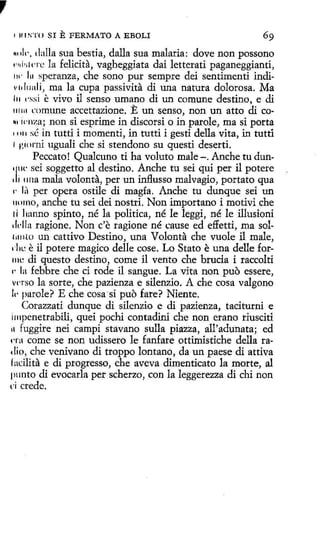,
t

11 t .'>'l'O SI

E FERMATO

A EBOLI

"11li-, dalla sua bestia, dalla sua malaria : dove non possono
,.,,¡,¡¡ne la felicita, vagheggiata dai letterati paganeggianti,
tw lu speranza, che sono pur sempre dei sentimenti indiv1d11ali, ma la cupa passivita di una natura dolorosa. Ma
111 1·ssi e vivo il senso umano di un comune destino, e di
111111 comune accettazione. E un senso, non un atto di co~1 i('nza; non si esprime in discorsi o in parole, ma si porta
11111 sé in tutti i momenti, in tutti i gesti della vita, in tutti
1 HH irni uguali che si stendono su questi deserti.
Peccato ! Qualcuno ti ha voluta male -. Anche tu dunsei soggetto al destino. Anche tu sei qui per il potere
1 1 11na mala volonta, per un influsso malvagio, por tato qua
1· lit per opera ostile di magia. Anche tu dunque sei un
11umo, anche tu sei dei nostri. Non importano i motivi che
1i hanno spinto, né la política, né le leggi, né le illusioni
1ll'lla ragione. Non c'e ragione né cause ed effetti, ma sol1i111l0 un cattivo Destino, una Volanta che vuole il male,
' l 1l: e il potere magico delle cose. Lo Stato e una delle for111e di questo destino, come il vento che brucia i raccolti
1• la febbre che ci rode il sangue. La vita non puo essere,
Vl'rso la sorte, che pazienza e silenzio. A che cosa valgono
11· parole? E che cosa-si puo fare? Niente.
Corazzati dunque di silenzio e di pazienza, taciturni e
lmpenetrabíli, quei pochi contadini che non erano riusciti
11 fuggire nei campi stavano sulla piazza, all'adunata; ed
1·1·a come se non udissero le fanfare ottimistiche della radio, che venivano di troppo lontano , da un paese di attiva
facilita e di progresso, che aveva dimenticato la marte, al
pnnto di evocarla per scherzo, con la leggerezza di chi non
1 crede.
·i

'j'tc

 