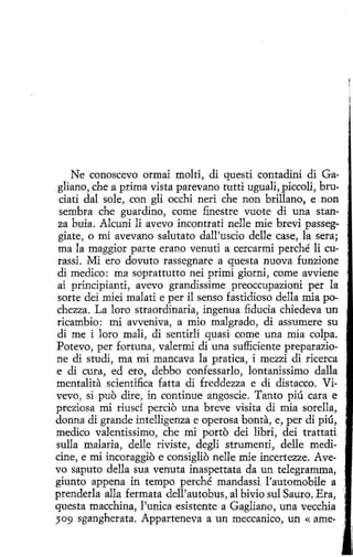 Ne conoscevo ormai molti, di questi contadini di Gagliano, che a prima vista parevano tutti uguali, piccoli, bruciati dal sole, con gli occhi neri che non brillano, e non
sembra che guardino, come finestre vuote di una stanza buia. Alcuni li avevo incontrati nelle míe brevi passeggiate, o mi avevano salutato dall'uscio delle case, la sera;
ma la maggior parte erano venuti a cercarmi perché li curassi. Mi ero dovuto rassegnare a questa nueva funzione
di medico: ma soprattutto nei primi giorni, come avvíene
ai princípianti, avevo grandissime preoccupazioni per la
sorte dei miei malati e per il senso fastidioso della mía pochezza. La loro straordinaria, ingenua :fiducia chiedeva un
ricambio: mi avveniva, a mio malgrado, di assumere su
di me i loro malí, di sentirli quasi come una mía colpa.
Potevo, per fortuna , valermi di una sufficiente preparazione di studi, ma mi mancava la pratica, i mezzi di ricerca
e di cura, ed ero, debbo confessarlo, lontanissimo dalla
mentalita scientifica fatta di freddezza e di distacco. Vivevo, si puo dire, in continue angoscie. Tanto piú cara e
preziosa mi riuscí perciO una breve visita di mía sorella,
donna di grande intellígenza e operosa bonta, e, per di piú,
medico valentissimo, che mi porto dei libri, dei trattati
sulla malaria, delle riviste, degli strumenti, delle medicine, e mi incoraggio e consiglio nelle míe incertezze. Avevo saputo della sua venuta ínaspettata da un telegramma,
giunto appena in tempo perché mandassi l'automobile a
prenderla alla fermata dell'autobus, al bivio sul Sauro. Era,
questa macchina, l'unica esistente a Gagliano, una vecchia
509 sgangherata. Apparteneva a un meccanico, un «ame-

'

,

,

'

 