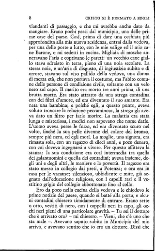 8

CRISTO SI

E FERMATO

A EBOLI

viandanti di passaggio, e che mi avrebbe anche dato da
mangiare. Erano pochi passi dal municipio, una delle prime case del paese. Cosí, prima di dar~ una occhiata piú
approfondita alla mía nuova residenza, entrai dalla vedova,
per una delle porte a lutto, con le mie valíge ed il mio cane Barone, e mi sedetti in cucina. Míglíaia di mosche anneravano l'aría e coprivano le pareti: un vecchio cane giallo stava sdraiato in terra, pieno di una noia secolare. La
stessa noia, e un'aria di disgusto, di ingiustizia subíta e di
orrore, stavano sul viso pallido della vedova, una donna
di mezza eta, che non portava il costume, ma l'abito comune delle persone di condízione cívíle, soltanto con un velo
neto sul capo. Il marito era morto tre anni prima, di una
brutta morte. Era stato attrat.to da una strega contadina
con dei filtri d'amore, ed era diventato il suo amante; Era
nata una bambína; e poiché eglí, a questo punto, aveva
voluta troncare la relazione peccaminosa, la strega glí aveva dato un filtro per farlo moríre. La rnalattia era stata
lunga e misteriosa, i medici non sapevano che nome darle.
L'uomo aveva perse le forze, ed era diventato scuro nel
volto, finché la sua pelle divenne del colore del bronzo,
sempre piú nera, ed egli morí. La moglie, una signora, era
rimasta sola, con un ragazzo di dieci at111i, e poco denaro,
con cui doveva ingegnarsí a vivere. Per questo affittava la
stanza: la sua condizione era cosí intermedia tra quella
dei galantuomini e quella <leí contadini; aveva ínsieme, degli uni e deglí altri, le maniere e la poverta. Il ragazzo era
stato messo in collegio dai preti, a Potenza; e ora era in
casa per le vacanze; silenzioso, ubbidiente e mite, gfa segnato dall'educazione religiosa, con í capelli rasi e il vestitino grigio del collegio abbottonato fino al colla.
Ero da poco nella cucina della vedova e le chiedevo le
prime notizie del paese, quando si batté alla porta, e alcuni contadiní chiesero tímidamente di entrare. Erano sette
o otto, vestiti di nero, con i cappelli neri in capo, gli occhi neri pieni di una particolare gravita. - Tu sei il dottore
che earrivato ora? - mi chiesero. - Vieni, che c'e uno che
sta male -. Avevano saputo subito in Municipio del mio
arrivo, e avevano sentito che io ero un donare. Dissí che

 