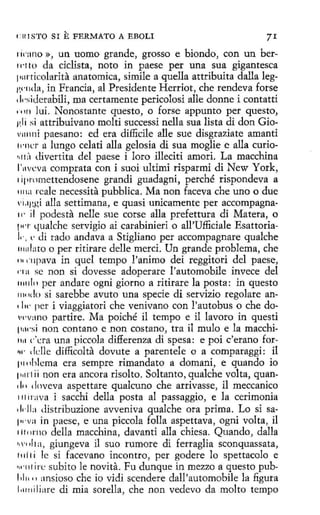 flt!STO SI

E FERMATO

A EBOLI

71

1w:ino », un uomo grande, grosso e biondo, con un bern·t 10 da ciclista, noto in paese per una sua gigantesca
1111rticolarita anatomica, simile aquella attribuita dalla legl'.'"11da, in Francia, al Presidente Herríot, che rendeva forse
, bi<lerabili, ma certamente pericolosi alle donne í contatti
• • 111 lui. Nonostante questo, o forse appunto per questo,
1 I i si, attribuivano molti successi nella sua lista di don Gio1
.
v111111i paesano: ed era difficile alle sue disgraziate amanti
11·11cr a lungo celati alla gelosia di sua moglie e alla curio'•l t ;'1 divertita del paese i loro illeciti amori. La macchina
l'11vcva comprata con i suoi ultimi risparmi di New York,
1ipromettendosene grandi guadagní, perché rispondeva a
1111a rcale necessita pubblica. Ma non faceva che uno o due
vi.1ggi alla setthnana, e quasi unicamente per accompagna11· il podesta nelle sue corse alla prefettura di Matera, o
!wr qualche servigio ai carabinieri o all'Ufficiale EsattoriaJ,., e <li rado andava a Stigliano per accompagnare qualche
1111
dato o per ritirare delle merci. Un grande problema, che
rn ··11pava in quel tempo !'animo dei reggitori del paese,
nn se non si dovesse adoperare l'automobile invece del
1111aln per anclare ogni giorno a ritirare la posta: in questo
1w 11 lo si sarebbe avuto una specie di servizio regalare an' lw per i viaggiatori che venivano con l'autobus o che dov1·v:1no partire. Ma poiché il tempo e il lavoro in questi
111wsi non contano e non costana, tra il mulo e la macchi11.1 c.:ra una píccola differenza di spesa: e poi c'erano for~4· ddle dífficolta dovute a parentele o a comparaggi: il
111nhlema era sempre rimandato a domani, e quando io
11111·1 i i non era ancora risolto. Soltanto, qualche volta, quan, ¡, • 1 lnveva aspettare qualcuno che arrivasse, il meccanico
111ir:1va i sacchi della posta al passaggio, e la cerimonia
,¡,.Jla distribuzione avveniva qualche ora prima. Lo si sa111·va .in paese, e una piccola folla aspettava, 0gni volta, il
11t11rno della macchina, davanti alla chiesa. Quando, dalla
1 a, giungeva il suo rumore di ferraglia sconquassata,
•1•1111
t 1li1 i le si facevano incontro, per godere lo spettacolo e
•11·1 ir<.: subito le novita. Fu dunque in mezzo aquesto pub11
1.11. •1 ansioso che io vidi scendere dall'automobile la figura
1.1111iliare di mia sorella, che non vedevo da molto tempo

 