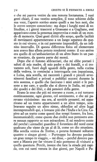 CRISTO SI

E FERMATO A EBOLI

e che mi pareva venire da una remota lontananza. I suoi
gesti chiari, il suo vestito semplice, il tono schietto della
sua voce, l'aperto sorriso erano quelli a me ben noti, che
le avevo sempre conosciuto: roa dopo i lunghi mesi di solitudine, e i giorni trascorsi a Grassano e a Gagliano, essi
apparivano come la presenza improvvisa e reale di un mondo di memoria. Quei gesti diritti allo scopo, quella facilita
di movimenti appartenevano a un luogo separato da questo in cuí vivevo, e in cui parevano impossíbili, da un infinito intervallo. Di questa differenza fisica ed elementare
non avevo fino allora potuto rendermi conto: il suo arrivo
era quello di un'ambasciatrice di un altro Stato in un paese straniero, da questa parte dei monti.
Dopo che ci fummo abbracciati, che mi ebbe portati i
saluti di mía madre, di mio padre e dei fratelli, e ci trovammo solí, fuori degli sguardi della gente, nella cucina
della vedova, ío cominciai a interrogarla con impazienza,
e Luisa, mía sorella, mi racconto i grandi e piccoli avvenimenti familiari e privati e pubblici occorsi durante la
mía assenza, e quello che facevano i miei amicí e le persone a me care, e quello che si díceva in Italia, mi parlo
dei quadri e dei libri, e dei pensieri della gente.
Erano le cose che piú mi stavano a cuore, a cuí tornavo
continuamente, ogni giorno, col sentimento, e che mi parevano vicinissime: ma ora, al sentirle presentí, mi apparivano ad un tratto appartenenti a un altro tempo, sembravano seguire un altro rítmo, obbedire ad altre leggi
incomprensibili qui, e lontane piú che !'India e la Cina. Capivo ad un tratto come questi due tempi fossero, fra loro,
incomunicabili; come queste due civilta non potessero avere nessun rapporto se non miracoloso. E mi rendevo conto
del perché i contadini guardino il forestiero del nord come
quakuno che viene da un al di la, come un dio straniero.
Mia sorella veniva da Toríno, e poteva fermarsi soltanto
quattro o cinque giorni. - Purtroppo ho dovuto perdere
un gran tempo in viaggio, - mi disse, - perché dovevo passare a Matera per far vistare il mio perrnesso di visitarti a
quella questura. Percio, invece che fare la strada piú rapida, con cuí sarei venuta in due gíorní, per Napoli e Po-

 