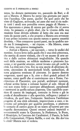 CRISTO SI

E FERMATO

A EBOLI

73

tenza, ho dovuto mettercene tre, passando da Bari, e di
qui a Matera. A Matera ha perso una giornata per aspettare l'autobus. Che paese, quello! Da quel poco che ho
visto di Gagliano, arrivando, mi pare che non ci sia male:
in tutti i modi non potrebbe essere peggio di Matera -.
Era spaventata e piena di orrore per quello che vi aveva
visto. lo pensavo, e glielo dissi, che la vivezza della sua
reazione fosse dovuta soltanto al fatto che non era mai
stata da queste parti, e che proprio a Matera era avvenuto
il suo primo incontro con questa natura e questa umanita
desolata. - Non cono~cevo questi paesi, ma in qualche modo me li immaginavo, - mi rispose. - Ma Matera, come
l'ho vista, non potevo immaginarla.
- Arrivai a Matera, - mi racconto, - verso le undici del
mattino. Avevo letto nella guida che e una citta pittoresca,
che merita di essere visitata, che c'e un museo di arte antica e delle curiose abitazioni trogloditiche. Ma quando
uscii dalla stazione, un edificio moderno e piuttosto lus.rnoso, e mi guardai attorno, cercai invano con gli occhi la
cítta. La citta non c'era. Ero su una specie di altopiano deserto, circondato. da monticciuoli brulli, spelacchiati, di
letra grigiastra seminata di pietrame. In questo deserto
sorgevano, sparsi qua e la, otto o dieci grandi palazzi di
marmo, come quelli che si costruiscono ora a Roma, l'architettura di Piacentini, con portali, architravi suntuosi,
solenni scritte latine e colonne lucenti al sole. Alcuni di
cssi non erano finiti e parevano abbandonati, paradossali
e mostruosi in quella natura disperata. Uno squallido quartíere di casette da impiegati, costruite in fretta e gia in
preda al decadimento e alla sporcizia, collegava i palazzi e
diiudeva, da quel lato, l'orizzonte. Sembrava l'ambizioso
¡irogetto di una citta coloniale, improvvisato a caso, e in' crrotto sul principio per qualche pestilenza, o piuttosto
1<, scenario di cattivo gusto di un teatro all'aperto per una
1raAedia dannunziana. Questi enormi palazzi imperiali e
11ovecenteschi erano la Questura, la Prefettura, le Poste,
il Municipio, la Caserma dei Carabinieri, il Fascio, la Sede
•klle Corporazioni, !'Opera Balilla, e cosí via. Ma dov'era
L1 citta? Matera non si vedeva.

 
