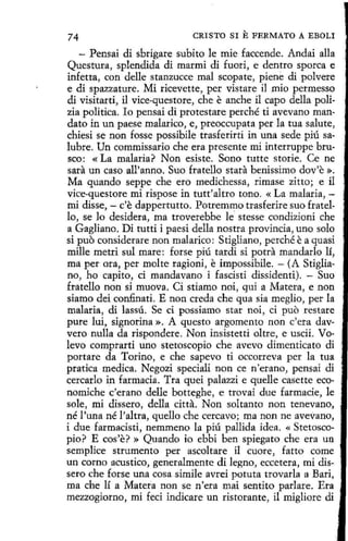74

CRISTO SI

E FERMATO

A EBOLI

- Pensai di sbrigare subito le míe faccende. Andai alla
Questura, splendida di marmi di fuori, e dentro sporca e
infetta, con delle stanzucce mal scopate, piene di polvere
e di spazzature. Mi ricevette, per vistare il mio permesso
di visitarti, il vice-questore, che e anche il capo della polizia política. lo pensai di protestare perché ti avevano mandato in un paese malarico, e, preoccupata perla tua salute,
chiesi se non fosse possibile trasferirti in una sede piú salubre. Un commissario che era presente mí interruppe brusco: «La malaria? Non esiste. Sono tutte storie. Ce ne
sara un caso all'anno. Suo fratello stara benissimo dov'e ».
Ma quando seppe che ero medichessa, rimase zitto; e il
vice-questore mi rispose in tutt'altro tono. «La malaria, mi disse, - c'e dappertutto. Potremmo trasferire suo fratello, se lo desidera, ma troverebbe k stesse condizioni che
a Gagliano. Di tutti i paesi della nostra provincia, uno solo
si puo considerare non malarico: Stigliano, perché ea quasi
mille metri sul mare: forse piú tardi si potra mandarlo lí,
ma per ora, per molte ragioni, e impossibile. - (A Stigliano, ho capito, ci mandavano i fascisti dissidenti). - Suo
fratello non si muova. Ci stiamo noi, qui a Matera, e non
siamo dei confinati. E non creda che qua sia meglio, per la
malaria, di lassú. Se ci possiamo star noi, ci puo restare
pure luí, signorina ». A questo argomento non c'era davvero nulla da rispondere . Non insistetti oltre, e uscii. Volevo comprarti uno stetoscopio che avevo dimenticato di
portare da Torino, e che sapevo ti occorreva per la tua
pratica medica. Negozi speciali non ce n'erano, pensai di
cercarlo in farmacia. Tra quei palazzi e quelle casette economiche c'erano delle botteghe, e trovai due farmacie, le
sole, mi dissero, della citta. Non soltanto non tenevano,
né l'una né l'altra, quello che cercavo; ma non ne avevano,
i due farmadsti, nemmeno la piú pallida idea. « Stetoscopio? E cos'e? » Quando io ebbi ben spiegato che era un
semplice strumento per ascoltare il cuore, fatto come
un corno acustico, generalmente di legno, eccetera, mi dissero che forse una cosa simile avrei potuta trovada a Bari,
ma che lí a Matera non se n'era mai sentito parlare. Era
mezzogiorno, mi feci indicare un ristorante, il migliore di

 