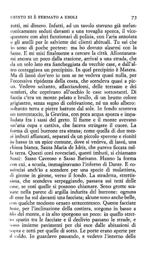 CRISTO SI

E FERMATO

A EBOLI

tutti, mi dissero. Infatti, ad un tavolo stavano gia melanconicamente seduti davanti a una tovaglia sporca, il vicetJuestore con altri funzionari di polizia, con l'aria annoiata
i: gli anelli per le salviette dei clienti abituali. Tu sai che
io sono di poche pretese: roa ho dovuto alzarmi con la
fame. E mi misi finalmente a cercare la citta. Allontanatami ancora un poco dalla stazione, arrivai a una strada, che
da un solo lato era fiancheggiata da vecchie case, e dall'allto costeggiava un predpizio. In quel precipizio e Matera.
Ma di lassú dov'ero io non se ne vedeva quasi nulla, per
l'eccessiva ripidezza della costa, che scendeva quasi a píceo. Vedevo soltanto, affacciandomi, delle terrazze e dei
sentieri, che coprivano all'occhio le case sottostanti. Di
faccia c'era un monte pelato e brullo, di un brutto colore
grigiastro, senza segno di coltivazione, né un solo albero:
soltanto tetra e pietre battute dal sole. In fondo scorreva
1111 torrentaccío, la Gravina, con poca acqua sporca e impaludata fra i sassi del greto. I1 fi.ume e il monte avevano
un'aria cupa e cattiva, che faceva stringere il cuore. La
forma di quel burrone era strana; come quella di due mezzi ímbuti affiancati, separad da un piccolo sperone e riuniti
in basso in un apice comune, dove si vedeva, di lassú, una
d1iesa bianca, Santa Maria de Idris, che pareva ficcata nel1:1 terra. Questi coni rovesciati, questi imbuti, si chiamano
Sassi: Sasso Caveoso e Sasso Barisano. Hanno la forma
1·011 cuí, a scuola, immaginavamo l'inferno di Dante. Eco111inciai anch'io a scendere per una specie di mulattiera,
di girone in girone, verso il fondo. La stradetta, strettis~irna, che scendeva serpeggiando, passava sui tetti delle
1·11se, se cosí quelle si possono chiamare. Sono grotte scavu te nella parete di argilla indurita del burrone: ognuna
di esse ha sul davanti una facciata; alcune sono anche belle,
1·1111 qualche modesto ornato settecentesco. Queste facciate
lt11te, per l'inclinazione della costiera, sorgono in basso a
filo del monte, e in alto sporgono un poco: in quello stret. t 11 spazio tra le facciate e il declivio passano le strade, e
·.11110 insieme pavimenti per chi esce dalle abitazíoni di
•
.npi-a e tetti per quelle di sotto. Le porte erano aperte per
ti caldo. lo guardavo passando, e vedevo !'interno delle

 