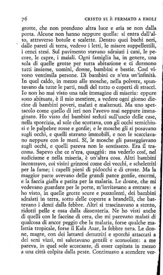 CRISTO SI

E FERMATO A EBOLI

grotte, che non prendono altra luce e aria se non dalla
porta. Alcune non hanno neppure quella: si entra dall'alto, attraverso botole e scalette. Dentro quei buchi neri,
dalle pareti di terra, vedevo i letti, le misere suppellettili,
i cenci stesi. Sul pavimento stavano sdraiati i cani, le pecare, le capre, i maiali. Ogni famiglia ha, in genere, una
sola di quelle grotte per tutta abitazione e ci dormono
tutti insieme, uomini, donne, bambini e bestie. Cosí vivono ventimila persone. Di bambini ce n'era un'in:finita.
In quel caldo, in mezzo alle mosche, nella polvere, spuntavano da tutte le partí, nudi del tutto o coperti di stracci.
Io non ho mai visto una tale immagine di miseria: eppure
sono abituata, e il mio mestiere, a vedere ogni giorno diecine di bambini poveri, malati e maltenuti. Ma uno spettacolo come quello di ieri non l'avevo mai neppure immaginato. Ho visto dei bambini seduti sull'uscio delle case,
nella sporcizia, al sale che scottava, con gli occhi semichiusi e le palpebre rosse e gonfie; e le mosche gli si posavano
sugli occhi, e quelli stavano immobili, e non le scacciavano neppure con le maní. Sí, le mosche gli passeggiavano
sugli occhi, e quelli pareva non le sentissero. Era il tracoma. Sapevo che ce n'era, quaggiú : ma vederlo cosí, nel
sudiciume e nella miseria, e un'altra cosa. Altri bambini
incontravo, coi visini grinzosi come dei vecchi, e scheletriti ·
per la fame; i capelli pieni di pidocchi e di eraste. Ma la
maggior parte avevano delle grandi pance gonfie, enormi,
e la faccia gialla e patita per la malaria. Le donne, che mi
vedevano guardare perle porte, m'invitav.ano a entrare: e
ho visto, in quelle grotte scure e puzzolenti, dei bambini
sdraiati in terra, sotto delle coperte a brandelli, che bat·
tevano i denti dalla febbre. Altri si trascinavano a stento,
ridotti pelle e ossa dalla dissenteria. Ne ho visti anche 1
di quelli con le faccine di cera, che mi parevano malati di
qualcosa di anear peggio che la malaria, forse qu alche malattia tropicale, forse il Kala Azar, la febbre nera. Le donne, magre, con dei lattanti denutriti e sporchi attaccati a
dei seni vizzi, mi salutavano gentili e sconsolate: a me
pareva, in quel sole accecante, di esser capitata in mezzo
a una citta colpita dalla peste. Continuavo a scendere ver-

 