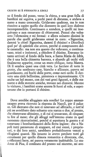 CRISTO SI

E FERMATO

A EBOLI

77

so il fondo del pozzo, verso la chiesa, e una gran folla di
bambini mi seguiva, a pochi passi di distanza, e andava a
mano a mano crescendo. Gridavano qualcosa, ma ío non
riuscivo a capire quello che dicessero in quel loro dialetto
incomprensibile. Continuavo a scendere, e quelli mi inseguivano e non cessavano di chiamarmi. Pensai che volessero 1'elemosina e mi fermai : e allora soltanto distinsi le
parole che quelli gridavano ormai in coro: « Signorina,
dammi 'u chiní! Signorina, dammi il chinino! » Distribuii
quel po' di spiccioli che avevo, perché si comprassero delle caramelle: ma non era questo che volevano, e continuavano, tristi e insistenti, a chiedere il chinino. Eravamo intanto arrivati al fondo della buca, a Santa Maria de ldris,
che e una bella chiesetta barocca, e alzando gli occhi vidi
finalmente apparire, come un muro obliquo, tutta Matera.
Di lí sembra quasi una citta vera. Le facciate di tutte le
grotte, che sembrano case, bianche e allineate, pareva mi
guardassero, coi buchi delle porte, come neri occhi. E davvero una citta bellissima, pittoresca e impressionante. C'e
anche un bel museo, con dei vasi greci figurati, e delle statuette e delle monete antiche, trovate nei dintorni. Mentre
lo visitavo, i bambini erano ancora la fuori al sole, e aspettavano che io portassi il chinino.
Dove avrebbe alloggiato mía sorella? Lo zoppo ammazzacapre aveva ricevuto la risposta da Napoli, per il palazzo. Gli dicevano che non ci tenevano ad affittarlo, e tutt'al
piú ne avrebbero dato soltanto una stanza o due, al prezzo,
che ritenevano altissimo, e di cuí si scusavano, di cinquanta lire al mese; che gli alloggi nell'interno erano in quel
momento ricercatíssimi, perché si aspettava la guerra e si
tcmevano i bombardamenti.della flotta inglese: che a Napoli tutti pensavano di scappare, ed essi stessi, i proprietari, o dei loro amici, sarebbero probabilmente venuti a
rifugiarsi quassú. Ma intanto io avevo perduto tutti gli
rntusiasmi per queila dimora romantica e diroccata, che,
a rifletterci bene, mi pareva veramente inabitabile. Lo studrnte di Pisa, il confinato del pranzo sul rriuretto, mi ave-

 