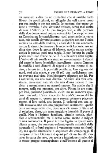 CRISTO SI

E FERMATO A

EBOLI

va mandato a dire da un contadino che si sarebbe fatto
libero, fra pochi giorni, un alloggio che egli aveva preso
per sua madre e per sua sorella, le maestre, che erano ve-nute a trovado, e che vivevano ritirate, senza mai uscire
di casa. L'affitto per luí era troppo caro, e alla partenza
delle due donne avrei potuto entrarci io. Lo zoppo e donna Caterina me lo consigliarono: cosí, aspettando la nuova
casa, mia sorella dovette adattarsi a spartire con me l'unica
camera da letto della vedova, e a fare di lí la sua conoscenza con le cimici, le zanzare e le mosche di Lucania : ma mi
disse che, dopo le grotte di Matera, quella stanza melanconica le pareva quasí una reggia. E per fortuna in quelle
peche notti non venne né l'« U. E.» né alcun altro ospite.
L'arrivo di mia sorella era stato un avvenimento: i signori
del paese le fecero le migliori accoglienze: donna Caterina
le confido i suoi disturbi di fegato e le sue ricette di cucina, e le uso tutte le possibili gentilezze. Una signora del
nord, cosí alla mano, e per di piú una medichessa: non
ne avevano mai viste. Non bisognava sfigurare con lei. Per
i contadini, era una cosa diversa. Abituati alla vita americana, trovavano naturale che una donna facesse i1 medico: e naturalmente ne approfittarono. Ma quello che li
toccava, nella sua presenza, era altro. Finara io ero stato,
per loro, qualcuno piovuto dal cielo: ma mi mancava qualcosa: ero solo. L'aver scoperto che anch'io avevo dei legami di sangue su questa terra pareva colmasse piacevolmente, ai loro occhi, una lacuna. Il vedermi con una sorella muoveva uno dei loro píú profondi sentimenti: quello
della consanguineita, che, dove non c'e senso di Stato né ·
dí religione, tiene, con tanta maggiore intensita, il pasto di ,
quelli. Non e l'istituto familiare, vincolo sociale, giuridico e sentimentale; ma il senso sacro, arcano e magico ·
di una comunanza. Il paese e tutto legato da queste complicate catene, che non sono soltanto quelle materiali dellc :
parentele (il « fratel-cugíno » e veramente come un fratello ), ma quelle simboliche e acquistate dei comparaggi. I1
compare di San Giovanni e quasi piú di un fratello car·
nale: fa parte davvero, per scelta e iniziazione rituale, dello stesso gruppo consanguíneo : e nell'interno di questo si .

 