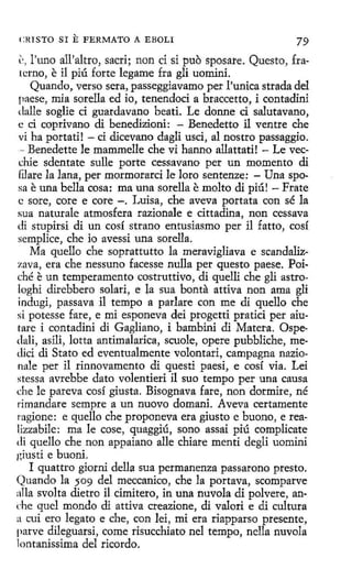 CRISTO SI

E FERMATO

A EBOLI

79

l'. , l'uno a'll'altro, sacri; non ci si puo sposare. Questo, fraterno, e il piú forte legame fra gli uominí.
Quando, verso sera, passeggiavamo per l'unica strada del
paese, mía sorella ed io, tenendoci a braccetto, i contadini
dalle soglie ci guardavano beati. Le donne ci salutavano,
e ci coprivano di benedizioni: - Benedetto il ventre che
vi ha portati! - ci dicevano dagli usci, al nostro passaggio.
- Benedette le mammelle che vi hanno allattati! - Le vecchie sdentate sulle porte cessavano per un momento di
filare la lana, per mormorarci le loro sentenze: - Una sposa e una bella cosa: ma una sorella e molto di piú! - Frate
e sore, core e core -. Luisa, che aveva portata con sé la
sua naturale atmosfera razionale e cittadina, non cessava
di stupirsi di un cosí strano entusiasmo per i1 fatto, cosí
semplice, che io avessi una sorella.
Ma quello che soprattutto la meravigliava e scandalizzava, era che nessuno facesse nulla per questo paese. Poiché e un temperamento costruttivo, di quelli che gli astrologhi direbbero solari, e la sua bonta attíva non ama gli
indugi, passava il tempo a parlare con me di quello che
si potesse fare , e mi esponeva dei progetti pratici per aiutare i contadini di Gagliano, i bambini di Matera. Ospedali, asili, lotta antimalarica, scuole, opere pubbliche, me<lici di Stato ed eventualmente volontari, campagna nazionale per il rinnovamento di questi paesi, e cosí via. Lei
stessa avrebbe dato volentieri i1 suo tempo per una causa
che le pareva cosí giusta. Bisognava fare, non dormire, né
rímandare sempre a un nuovo domani. Aveva certamente
ragione: e quello che proponeva era giusto e buono, e realizzabile : ma le cose, quaggiú, sono assai piú complicate
di quello che non appaiano alle chiare mentí deglí uomini
giusti e buoni.
I quattro giorni della sua permanenza passarono presto.
Quando la 509 del meccanico, che la portava, scomparve
:1lla svolta dietro il cimitero, in una nuvola di polvere, ani:he quel mondo di attiva creazione, di valori e di cultura
a cuí ero legato e che, con leí, mi era riapparso presente,
parve dileguarsi, come risucchiato nel tempo, nella nuvola
lontanissima del ricordo.

 