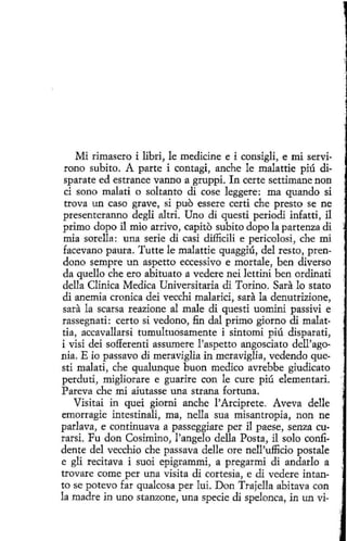 Mi rimasero i libri, le medicine e i consigli, e nú servirono subito. A parte i contagi, anche le malattie piú disparate ed estranee vanno a gruppi. In certe settimane non
ci sano malati o soltanto di cose leggere: ma quando si
trova un caso grave, si puo essere certi che presto se ne
presenteranno degli altri. Uno di questi periodi infatti, il
primo dopo il núo arrivo, capito subito dopo la partenza di
núa sorella: una serie di casi difficili e pericolosi, che mi
facevano pauta. Tutte le malattie quaggiú, del resto, prendono sempre un aspetto eccessivo e mortale, ben diverso
da quello che ero abituato a vedere nei lettini ben ordinati
della Clínica Medica Universitaria di Torino. Sara lo stato
di anemia cronica dei vecchi malarici, sara la denutrizione,
sara la scarsa reazione al male di questi uomini passivi e
rassegnati: certo si vedono, fin dal primo giorno di malattia, accavallarsi tumultuosamente i sintomi piú disparati,
i visi dei sofferenti assumere l'aspetto angosciato dell'agonia. E io passavo di meraviglia in meraviglia, vedendo questi malatí, che qualunque buon medico avrebbe giudicato
perduti, migliorare e guarire con le cure piú elementari.
Pareva che mi aiutasse una strana fortuna.
Visitai in quei giorni anche l'Arciprete. Aveva delle
emorragie intestinali, ma, nella sua misantropía, non ne
parlava, e continuava a passeggiare per i1 paese, senza curarsi. Fu don Cosimino, l'angelo della Posta, il solo confidente del vecchio che passava delle ore nell'ufficío postale
e gli recitava i suoi epigrammi, a pregarmi di andarlo a
trovare come per una visita di cortesía, e di vedere intanto se potevo far qualcosa per luí. D on Trajella abitava con
la madre in uno stanzone, una specie di spelonca, in un vi-

 