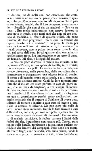 CRISTO SI

E FERMATO

A EBOLI

9

ero dottore, ma da molti anni non esercitavo; che certamente esisteva un medico nel paese, che chiamassero quello; e che percio non sarei venuto. Mi risposero che in paese non c'erano medici, che il loro compagno stava morendo. - Possibile che non ci sía un medico? - Non ce ne
suno -. Ero molto imbarazzato: non sapevo davvero se
sarei stato in grado, dopo tanti anni che non mi ero occupato di medicina, di essere di qualche utilita. Ma come
resistere alle loro preghiere? Uno di essi, un vecchio dai
rnpelli bianchi, mi si avvicino e mi prese la mano per
baciarla. Credo di essermi tratto indietro, e di essere arrossi tQ~ di vergogna, questa prima volta come tutte le altre
poi, nel corso dell'anno, in cui qualche altro contadino ripcté lo stesso gesto. Era implorazione, o un resto di omaggio feudale? Mi alzai, e li seguii dal malato.
La casa era poco díscosta. Il malato era sdraiato in terrn, vicino all'uscio, su una specie dí barella, tutto vestito,
rnn le scarpe e il cappello. La stanza era buia, a malapena
potevo discernere, nella penombra, delle contadine che si
lamentavano e piangevano : una píccola folla di uomini,
di donne e di bambini erano sulla strada, e tutti entrarono
in casa e mi si fecero attorno. Capii dai loro racconti interrotti che il malato era stato portato in casa da pochí minuti, che arrivava da Stigliano, a venticinque chilometri
di distanza, dove era stato condotto sull'asino per consultare i medid di la, che c'erano sí dei medid a Gaglíano,
ma non si consultavano perché erano medicaciucci, non
rnedici cristiani; che il dottore di Stigliano gli aveva detto
sultanto di tornare a morire a casa sua; ed eccolo a casa,
e che io cercassi di salvarlo. Ma non c'era piú nulla da
fare: l'uomo stava morendo. Inutili le fiale trovate a casa
della vedova, con cuí, per solo scrupolo di,coscienza, ma
senza nessuna speranza, cercai di rianimarlo. Era un attacrn di malaria perniciosa, la febbre passava i limiti delle
febbrí piú alte, l'organismo non reagiva piú. Terreo, stava
supino sulla barella, respirando a fatica, senza parlare, circundato dai lamenti dei compagni. Poco dopo era morto.
Mi fecero largo; e me ne andai, solo, sulla piazza, donde la
vista si allarga per i burroni e le valli, verso Sant'Arcan-

 