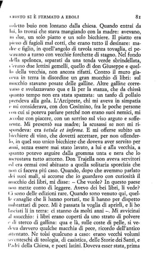 1.111 STO SI

E FERMATO

A EBOLI

81

rnktto buio non lantano dalla chiesa. Quando entrai da
lo trovai che stava mangiando con la madre: avevano,
111 due, un solo piatto e un solo bicchiere. 11 piatto era
pirno di fagioli mal cotti, che erano tutto il desinare: ma1 In'. e figlio, in quell'angolo di tavola senza tovaglia, ci pet,l'llvano a turno con vecchie forchette di stagno. Nel fondo
d"lla spelonca, separati da una tenda verde sbrindellata,
''<·rano due lettini gemelli, quello di don Giuseppe e quelln della vecchia, non ancora rifatti. Contro il muro gia' .,·va in terra in disordine un gran mucchio di libri: sul
11111cchio stavano posate delle galline. Altre galline correv:1110 e svolazzavano qua e la per la stanza, che da chissa
'111:1nto tempo non era stata spazzata: un tanfo di pollaio
pn:ndeva alla gola. L' Arciprete, chi mi aveva in simpatía
e· mi considerava, con don Cosimino, fra le poche persone
rn11 cuí si poteva parlare perché non erano suoi nemici, mi
.H"rnlse con piacere, con un sorriso sul viso arguto e so.ffetl'nte. Mí presento sua madre; la scusassi se non mi ri11pondeva: era vetula et infirma. E mi offerse subito un
l 1icchiere di vino, che dovetti accettare, per non offenderln, in quel suo unico bicchiere che doveva aver servito per
1111ni, senza essere mai stato lavato, a lui e alla vecchia, a
q11:1nto potevo arguire dalla gromma unta e nera che lo
frn:rostava tutto attorno. Don Trajella non aveva servitori
1·1 I era ormai cosí abituato a quella solitaria sporcizia che
1H>ll ci faceva piú caso. Quando, dopo che avemmo parlato
,¡,.¡ suoi mali, si accorse che fo guardavo con curiosita il
11111cchio dei libri, mi disse: - Che vuole? In questo paese
1111n mette conto di leggere. Avevo dei beí libri, li vede?
( :¡ sono delle edizioni rare. Quando sono venuto qui, quel1,. canaglie che li hanno portati, me li hanno per dispetto
1111hrattati di pece. Mi e passata la voglia di aprirli, e li ho
l.1~;ci a ti lí in terra: ci stanno da molti anni -. Mi avvicinai
,ti 111ucchio: i libri erano coperti da uno strato di polvere
,. cli sterco di gallina: qua e la, sulle coste di pelle, si ve1kva davvero qualche macchia di pece, ricordo dell'antico
1 lcntato. Ne tolsi quakuno a caso: erano vecchi volumi
11
"c
·ccnteschi di teología, di casistica, delle Storie dei Santi, e
1'.1dri della Chiesa, e poeti latini. Doveva esser stata, prima
l11i,

 