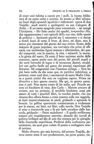82

CRISTO SI E FERMATO A EBOLJ.

di esser cosí ridotta a cuccia per i polli, la buona biblioteca di un prete colto e curioso. In mezzo ai líbri saltarono fuori degli opuscoli sgualciti e imbrattati: opera di don
Trajella: studi storici e apologetici su san Calogero di
Avila. - E un santo spagnolo poco conosciuto, - mi spiego
l'Arciprete. - Ho fatto anche dei quadri, temporibus illis,
che rappresentano i vari episodí della sua vita, delle specie
di polittici -. Insistetti perché me li mostrasse e si decise
a tirarli fuori di sotto il letto, di dove, mi disse, non li
aveva piú riesumati dal giorno del suo arrivo. Erano delle
tempere di gusto popolare, ma tutt'altro che prive di efficacia, con moltissime figure minute e rifinitissime, dei quadri compositi, con la nascita, la vita, i miracoli, la marte,
e la gloria del santo. Di sotto il letto uscirono anche delle
statuette, opera anche esse del prete, dei piccoli angeli e
dei santi barocchi di legno e di terracotta dipinti, modellati con garbo facile nel gusto dei presepi napoletani del
Seicento. Mi corigratulai con 1'inatteso collega. - Non ho
piú fatto nulla da che sano qua, in partibus infidelium, a
prestare, come suol dirsi, i sacramenti di santa Madre Chiesa a questi eretici che non ne vogliono sapere. Prima mi
divertivo a fare queste cosette. Ma qui, in questo paese,
non si puo. Non mette conto di far nulla, qui. Prenda ancora un bicchiere di vino, don Carlo -. Mentre cercavo di
evitare, con un pretesto, il terribile bicchiere, assai piú
amaro di tutti i possibili filtri, la vecchia madre, che era
rimasta fino allora ferma e come assente sulla sua seggiola, ·
si rizzo improvvisamente in piedi, gridando e agitando le
braccia. Le galline spaventate cominciarono a svolazzare :
per la stanza, sui letti, sui libri, sulla tavola. Don Trajella
si mise a rincorrerle qua e la per farle scendere dalle lenzuola, gridando: - Paese maledetta! - E quelle strillavano
sempre piú stupidamente atterrite, alzando dei nuvoli di
polvere brilla.nti nel filo di sale che entrava perlo spiraglio
della finestrella semichiusa. Profittai della confusione per
uscirmene, tra quel gran volare di penne e ondeggiare nero
di sottane.
Molto diverso, per mia fortuna, dal povero Trajella, doveva essere stato il suo predecessore, un prete grasso, ríe-

 