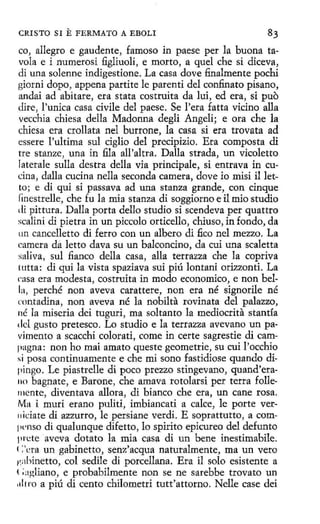 CRISTO SI

E FERMATO

A EBOLI

co, allegro e gaudente, famoso in paese per la buena tavola e i numerosi figliuoli, e morto, a que! che si diceva,
di una solenne indigestione. La casa dove finalmente pochi
giorni dopo, appena partite le parenti del confinato pisano,
andai ad abitare, era stata costruita da lui, ed era, si puo
dire, l'unica casa civile del paese. Se l'era fatta vicino alla
vecchia chiesa della Madonna degli Angeli; e ora che la
chiesa era crollata nel burrone, la casa si era trovata ad
essere !'ultima sul ciglio del precipizio. Era composta di
tre stanze, una in fila all'altra. Dalla strada, un vicoletto
laterale sulla destra della vía principale, si entrava in cucina, dalla cucina nella seconda camera, dove io misi il letto ; e di qui si passava ad una stanza grande, con cinque
finestrelle, che fu la mia stanza di soggiorno e il mio studio
di pittura. Dalla porta dello studio si scendeva per quattro
scalini di pietra in un piccolo orticello, chiuso, in fondo, da
un cancelletto di ferro con un albero di fico nel mezzo. La
camera da letto dava su un balconcino, da cui una scaletta
saliva, sul fianco della casa, alla terrazza che la copriva
tutta: di qui la vista spaziava sui piú lontani orizzonti. La
rasa era modesta, costruita in modo economico, e non bella, perché non aveva carattere, non era né signorile né
rontadina, non aveva né la nobilta rovinata del palazzo,
né la miseria dei tuguri, ma soltanto la mediocrita stantía
del gusto pretesco. Lo studio e la terrazza avevano un pavimento a scacchi colorati, come in certe sagrestie di campagna: non ho mai amato queste geometrie, su cui l'occhio
si posa continuamente e che mi sono fastidiase quando dipingo. Le piastrelle di poco prezzo stingevano, quand'era110 bagnate, e Barone, che amava rotolarsi per terra follemente, diventava allora, di bianco che era, un cane rosa.
Ma i murí erano puliti, imbiancati a calce, le porte ver11idate di azzurro, le persiane verdi. E soprattutto, a comlll'nso di qualunque difetto, lo spirito epicureo del defunto
prete aveva dotato la mía casa di un bene inestimabile.
<:·era un gabinetto, senz'acqua naturalmente, ma un vero
~ 1,:1hínetto, col sedile di porcellana. Era il solo esistente a
< ;;1gliano, e probabilmente non se ne sarebbe trovato un
,tl1ro a piú di cento chilometri tutt'attorno. Nelle case dei

 