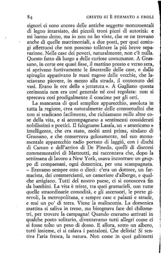 CRISTO SI

E FERMATO

A EBOLI

signori ci sono ancora delle antiche seggettc monumentali
di legua intarsiato, dei piccoli troni pieni di autorita: e
mi hanno detto, ma io non ne ho viste, che se ne trovano
anche di quelle matrimoniali, a due posti, per quei coniugi affettuosi che non possono tollerare la píú breve separazione. Nelle case dei poveri, naturalmente, non c'e nulla.
Questo fatto da luogo a delle curiose costumanze. A Grassano, in certe ore quasi fisse, il mattino presto e verso sera,
si aprivano furtivamente le finestrelle delle case, e dallo
spiraglio apparivano le mani rugose delle vecchie, che lasciavano piovere, in mezzo alla strada, il contenuto dei
vasi. Erano le ore della « jettatura ». A Gagliano questa
cerimonia non era cosí generale né cosí regolata: non si
sprecava cosí prodigalmente il concime per gli orti.
La mancanza di quel semplice apparecchio, assoluta in
tutta la regione, crea naturalmente delle consuetudini che
non si sradicano fadlmente, che richiamano mille altre cose della vita, e si accompagnano a sentimenti considerati
nobilissimi e poetici. Il falegname Lasala, un « americano »
intelligente, che era stato, molti anni prima, sindaco di
Grassano, e che conservava gelosamente, nel suo monumentale apparecchio radio portato dí laggiú, con i dischi
di Caruso e dell'arrivo di De Pineda, quelli di discorsi
commemorativi di Matteotti, mi raccontava che, dopo la
settimana di lavoro a New York, usava incontrare un gruppo di compaesani, ogni domenica, per una scampagnata.
- Eravamo sempre otto o dieci: c'era un dottore, un farmacista, dei commercianti, un cameriere d'albergo, e qualche artigiano. Tutti del nostro paese, ci si conosceva fin
da bambini. La vita e triste, tra quei grattacieli, con tutte
quelle straordinarie comodita, e gli ascensori, le porte girevoli, la metropolitana, e sempre case e palazzi e strade,
e mai un po' di terra. Viene la malinconia. La domenica
mattina si saliva in treno, ma bisognava fare dei chilometrí, per trovare la campagna! Quando eravamo arrivati in
qualche posta solitario, diventavamo tutti allegri come ci
si fosse tolto un peso di dosso. E allora, sotto un albero,
tutti insieme, ci si calava i pantaloni. Che delizia! Si sentiva l'aria fresca, la natura. Non come in quei gabinetti

 