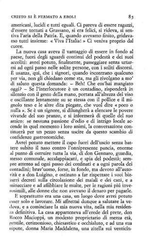 CRISTO SI

E FERMATO

A EBOLI

americani, lucidi e tutti eguali. Ci pareva di essere ragazzi,
d'essere tornati a Grassano, si era felici, si rideva, si sentiva l'aria della Patria. E, quando avevamo finito, gridavamo tutti insieme: «Viva l'Italia! » Ci veniva proprio dal
cuore.
La nuova casa aveva il vantaggio di essere in fondo al
paese, fuori degli sguardi continui del podesta e dei suoi
accoliti: avrei potuto, finalmente, passeggiare senza urtarmi ad ogni passo nelle solite persone, con i soliti discorsi.
E usanza, qui, che i signori, quando incontrano qualcuno
per vía, non gli chíedano come sta, ma gli dvolgano a mo'
di saluto questa domanda: - Beh! Che cos 'hai mangiato
oggi? - Se l'interlocutore e un contadino, rispondera in
silenzio con il gesto della mano, portata all'altezza del viso
e oscillante lentamente su se stessa con il pollice e il mignolo teso e le altre dita piegate, che vuol dire « poco o
nulla ». Se e un signare, si dilunghera a elencare le povere
vivande del suo pranzo, e si informera di quelle del suo
amico: se nessuna passione d'odio e di intrigo locale accende in quel momento i loro animi, la conversazione continuera per un pezzo senza uscire da questo scambio di
confidenze gastronomiche.
Avrei potuto mettere il capo fuori dell'uscio senza battere subito il naso contro l'onnipresente panda, enorme
al punto di ostruíre tutta la via, di don Gennaro, guardia,
messo comunale, accalappiacani, e spia del podesta; sempre attento ad ogni passo dei confinati e a ogni parola dei
c:ontadini; brav'uomo, forse, in fondo, ma devoto all'autorita e a don Luigino, e ostinato a far rispettare i suoi bizzarri decreti sulla circolazione dei maiali e dei cani, e a
minacciare e ad affibbiare le multe, per le ragioni piú inverosimíli, alle donne che non avevano il denaro per pagarle.
E soprattutto era una casa, un luogo dove avrei potuto
c~ser solo e lavorare. Mi affrettaí dunque a salutare la veduva, e a cominciare la mia nuova vita, nella mía residenza definitiva. La casa apparteneva all'erede del prete, don
Rocco Macioppi, un modesto proprietario di mezza eta,
¡:entile, cerimonioso, chíesastico e occhíaluto, e ad una sua
nípote, donna Maria Maddalena, una zitella sui venticin-

 