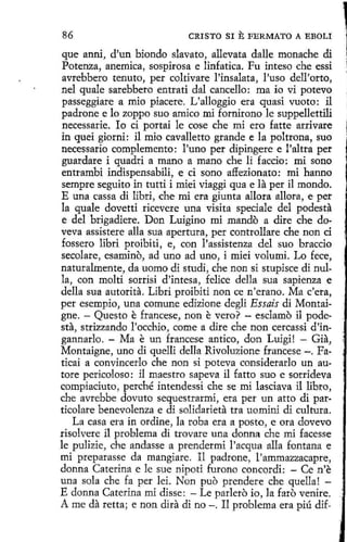 86

CRISTO SI

E FERMATO

A EBOLI

que anni, d'un biondo slavato, allevata dalle monache di
Potenza, anemica, sospirosa e linfatica. Fu inteso che essi
avrebbero tenuta, per coltivare l'insalata, l'uso dell'orto,
nel quale sarebbero entrati dal cancello: ma io vi potevo
passeggiare a mio piacere. L'alloggio era quasi vuoto: il
padrone e lo zoppo suo amico mi fornirono le suppellettili
necessarie. Io ci portai le cose che mi ero fatte arrivare
in quei giorni: il mio cavalletto grande e la poltrona, suo
necessario complemento: l'uno per dipingere e l'altra per
guardare i quadri a mano a mano che li faccio: mi sono
entrambi indispensabili, e ci sono affezionato: mi hanno
sempre seguito in tutti i miei viaggi qua e la per il mondo.
E una cassa di libri, che mi era giunta allora allora, e per
la quale dovetti ricevere una visita speciale del podest~
e del brigadiere. Don Luigino mi mando a dire che doveva assistere alla sua apertura, per controllare che non ci
fossero libri proibiti, e, con l'assistenza del suo braccio
secolare, esamino, ad uno ad uno, i miei volumi. Lo fece,
naturalmente, da uomo di studi, che non si stupisce di nulla, con molti sorrisi d'intesa, felice della sua sapienza e
della sua autorita. Libri proibiti non ce n 'erano. Ma c'era,
per esempio, una comune edizione degli Essaís di Montaigne. - Questo e francese, non e vero? - esclamo il podesta, strizzando l'occhio, come a dire che non cercassi d'ingannarlo. - Ma e un francese antico, don Luigi! - Gia,
Montaígne, uno di quelli della Rivoluzione francese -. Faticai a convincerlo che non si poteva considerarlo un autore pericoloso: il maestro sapeva il fatto suo e sorrideva
compiaciuto, perché intendessi che se mi lasciava i1 libro,
che avrebbe dovuto sequestrarmí, era per un atto di particolare benevolenza e di solidarieta tra uomini di cultura.
La casa era in ordine, la roba era a pesto, e ora dovevo
risolvere il problema di trovare una donna che mi facesse
le pulizie, che andasse a prendermi l'acqua alla fontana e
mi preparasse da mangiare. Il padrone, l'ammazzacapre,
donna Caterina e le sue nipoti furono concordi: - Ce n'e
una sola che fa per lei. Non puo prendere che quella! E donna Caterina mi disse: - Le parlero io, la faro venire.
A me da retta; e non dira di no-. Il problema era piú dif-

 