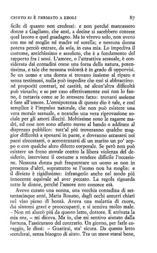 CRISTO SI

E FERMATO

A EBOLI

87

fidle di quanto non credessi: e non perché mancassero
donne a Gaglíano, che anzi, a decine si sarebbero contese
quel lavoro e quel guadagna. Ma io vivevo solo, non aveva
con me né moglie né madre né sorella; e nessuna donna
poteva percio entrare, da sola, in casa mia. Lo impediva il
costume, antichissimo e assoluto, che e a fondamento del
rapporto fra i sessi. L'amore, o l'attrattiva sessuale, e con"
siderata dai contadini come una forza della natura, potentissima, e tale che nessuna volanta e in grado di opporvisi.
Se un uomo e una donna si trovano insieme al riparo e
senza testimoni, nulla puo impedire che essi sí abbraccino:
né propositi contrari, né castita, né alcun'altra difficolta
puo vietarlo; e se per caso effettivamente essi non lo fanno, e tuttavia come se lo avessero fatto : trovarsi assieme
e fare all'amore. Vonnipotenza di questo dio e tale, e cosí
semplice e l'impulso naturale, che non puo esistere una
vera morale sessuale, e neanche una vera riprovazione sociale per gli amori illeciti. Moltissime seno le ragazze madri, ed esse non sano affatto messe al bando o additate al
disprezzo pubblico: tutt'al píú troveranno qualche maggior difficolta a sposarsi in paese, e dovranno accasarsi nei
paesi circostanti, o accontentarsi dí un marito un po' zoppo o con qualche altro difetto corporale. Se pero non puo
esistere un freno morale contra la libera violenza del desideria, interviene il costume a rendere difficile l'occasione. Nessuna donna puo frequentare un uomo se non in
presenza d'altrí, soprattutto se l'uomo non ha moglie: e
il divieto e rigidissimo: infrangerlo anche nel modo piú
innocente equivale ad aver peccata. La regala riguarda
tutte le donne, perché l'amore non conosce eta.
Aveva curato una nonna, una vecchia contadina di settantacinque anni, Maria Rosano, dagli occhi azzurri chiari
nel viso pieno di bonta. Aveva una malattia di cuore,
dai sintomi gravi e preoccupanti, e si sentiva molto male.
- Non mi afaero piú da questo letto, dottore. E arrivata la
mía ora, - mi diceva. Ma io, che mi sentivo aiutato dalla
fortuna, l'assicuravo del contrario. Un giorno , per farle coraggío, le dissi: - Guarirai, sta; sicura. Da questo letto
scenderai, senza bisogno di aiuto. Tra un mese starai bene,

 