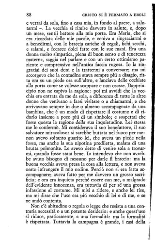 88

CRISTO SI

E FERMATO A

EBOLI

e verrai da sola, fino a casa mía, in fondo al paese, a salutarmi -. La vecchia si rimise davvero in salute, e, dopo
uh mese, sentii battere alla mía porta. Era Maria, che si
era ricordata delle mie parole, e veniva a ringraziarmi e
a benedirmi, con le braccia cariche di regali, fichi secchi,
e salami, e focacce dolci fatte con le sue maní. Era una
donna moho simpatica, piena di buon senso e di tenerezza
materna, saggia nel parlare e con un certo ottimismo paziente e comprensivo nell'antica faccia rugosa . Io la ringraziai dei suoi doni e la trattenni a conversare; ma mi
accorgevo che la contadina stava sempre piú a disagio, ritta ora su un piede ora sull'altro, e lanciava delle occhiate
alla porta come se volesse scappare e non osasse. Dapprincipio non ne capivo la ragione: poi mi avvidi che la vecchia era entrata da me da sola, a differenza di tutte le altre
donne che venivano a farsi visitare o a chiamarmi, e che
arrivavano sempre in due o almeno accompagnate da una
bambina, che ~ un modo di rispettare il costume e di ridurlo insieme a poco piú di un símbolo; e sospettai che
fosse questa la ragione della sua inquietudine. Leí stessa
me lo confermo. Mi considerava il suo benefattore, il suo
salvatore miracoloso: si sarebbe buttata nel fuoco per me:
non avevo soltanto guarito leí, che aveva un piede nella
fossa, ma anche la sua nipotina prediletta, malata di una
brutta polmonite. Le avevo detto di venire sola a trovarmí, quando fosse stata bene. lo intendevo che non avrebbe avuto bisogno di nessuno per darle íl braccio: ma la
buona vecchia aveva presa la cosa alla lettera, e non aveva
osato infrangere i1 mio ordine. Percio non si era fatta accompagnare; aveva fatto per me davvero un grosso sacrificio ; e ora era inquieta perché essere con me, a malgrado
dell'evidente innocenza, era tuttavia di per sé una grossa
infrazione al costume. Mi misi a ridere, e anche leí rise,
ma mi disse che l'uso era piú vecchio di lei e di me, e se
ne ando contenta.
Non c'e abitudine o regala o legge che resista a una contraria necessita o a un potente desiderio: e anche quest'uso
si riduce, praticamente, a una formalita: ma la formalita
e rispettata. Tuttavia la campagna e grande, i casi della

·I

J

 