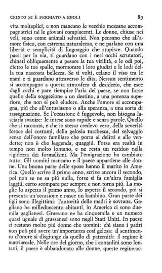 CRISTO SI

E FERMATO A EBOLI

vita molteplici, e non mancano le vecchie mezzane accompagnatrici né le giovani compiacenti. Le donne, chiuse nei
veli, sano come animali selvatici. Non pensano che all'amore fisico , con estrema naturalezza, e ne parlano con una
liberta e semplícita dí linguaggio che stupisce. Quando
passi per la vía, ti guardano con i neri occhi scrutatori,
chinati obliquamente a pesare la tua virilita, e le odi poi,
dietro le tue spalle, mormorare i loro gíudizi e le lodí della tua nascosta bellezza. Se ti volti, celano il viso tra le
maní e ti guardano attraverso le dita. Nessun sentimento
si accompagna a questa atmosfera di desiderio, che esce
dagli occhi e pare riempire l'aria del paese, se non forse
quello della soggezione a un .destino, a una potenza superiore, che non si puo eludere. Anche l'amore si accompagna, piú che all'entusiasmo o alla speranza, a una serta di
rassegnazione. Se l'occasione e fuggevole, non bisogna lasciarla svanire: le intese sono rapide e senza parole. Quello
che si racconta, e che io stesso credevo vero, della severita
feroce dei costumi, della gelosia turchesca, del selvaggio
senso dell'onore familiare che porta ai delitti e alle vendette; non e che leggenda, quaggiú. Forse era realta in
tempo non molto lantano, e ne resta un residuo nella
rigidezza dei formalismi. Ma l'emigrazione ha cambiato
tutto. Gli uomini mancano e il paese appartiene alle donne. Una buona parte delle spose hanno il marito in America . Quello scrive il primo anno, scrive ancora il secando,
poi non se ne sa piú nulla, forse si fa un'altra famiglia
laggiú, certo scompare per sempre e non torna piú. La moglie lo aspetta íl primo anno, lo aspetta il secando, poi si
presenta un'occasione e nasce un bambino. Gran parte dei
figli sono illegittimi: l'autorita delle madri e sovrana. Gagliano ha milleduecento abitanti, in Ameríca ci seno duemila gaglianesi. Grassano ne ha cinquemila e un numere
quasi uguale di grassanesi seno negli Stati Uniti. In paese
ci restano molte piú donne che uominí: chi siano i padri
non puo piú avere un'importanza cosí gelosa: i1 sentimento d'onore si disgiunge da quello di paternita: il regime e
matriarcale. Nelle ore del giorno, che i contadini sano lontani, il paese e abbandonato alle donne, queste regine-uc-

 