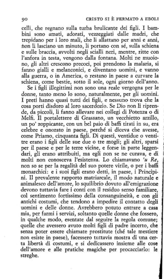 ·1
l

CRISTO SI

E FERMATO

A EBOLI

celli, che regnano sulla turba brulicante dei figli. I bambini sono amati, adorati, vezzeggiati dalle madri, che
trepidano per i loro malí, che li allattano per anni e anni,
non li lasciano un minuto, li portano con sé, sulla schiena
e sulle braccia, avvolti negli scialli neri, mentre, ritte con
l'anfora in testa, vengono dalla fontana. Molti ne muoiono, gli altri crescono precoci, poi prendono la malaria, si
fanno gialli e melanconici, e diventano uomini, e vanno
alla guerra, o in America, o restano in paese a curvare la
schiena, come bestie, sotto il sole, ogni giorno dell'anno.
Se i figli illegíttimi non sano una reale vergogna per le
donne, tanto meno lo sono, naturalmente, per gli uomini.
I preti hanno quasi tutti dei figli, e nessuno trova che la
cosa partí disdoro al loro sacerdozio. Se Dio non 1i riprende, da piccoli, li fanno allevare nei collegi dí Potenza o di ;
Melfi. Il portalettere di Grassano, un vecchíetto arzillo,
un po' zoppicante, con un bel paio di baffi tirati in su, era
celebre e onorato in paese, perché si diceva che avesse,
come Priamo, cinquanta fi.gli. Di questi, ventidue o ventitre erano i figli delle sue due o tre mogli; gli altri, sparsi
per il paese e per le terre vicine, e forse in parte leggendari, gli erano attribuiti, ma egli non se ne curava, e di
molti non conosceva l'esistenza. Lo chiamavano 'u Re,
non so se per la regalita del suo potere vírile, o per i baffi
monarchici: e i suoi ñgli erano detti, in paese, i Prindpini. Il prevalente rapporto matriarcale, il modo naturale e
animalesco dell'amore, lo squilibrio dovuto all'emigrazione
devono tuttavia fare i conti con il residuo senso familiare,
col sentimento fortissimo della consanguineita, e con gli
antichi costumi, che tendono a impedire il contatto degli
uomini e delle donne. Avrebbero potuto entrare a casa
mia, per farmí i servizi, soltanto quelle donne che fossero,
in qualche modo, esentate dal seguire la regola comune;
quelle che avessero avuto molti fi.gli di padre incerto, che
senza poter essere chiamate prostitute (ché tale mestiere
non esiste in paese), facessero tuttavia mostra di una cer·
ta liberta di costumi, e si dedicassero insieme alle cose
dell'amore e alle pratiche magiche per procacciarlo: le
streghe.

 