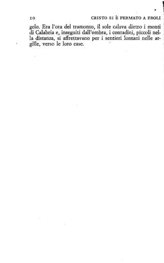 •
ro

CRISTO SI

E FERMATO A

EBOLI

gelo. Era l'ora del tramonto, il sole calava dietro i monti '
di Calabria e, inseguiti dall'ombra, i contadini, piccoli nella distanza, si aflrettavano per i sentieri lontani nelle argille, verso le loro case.
·

 