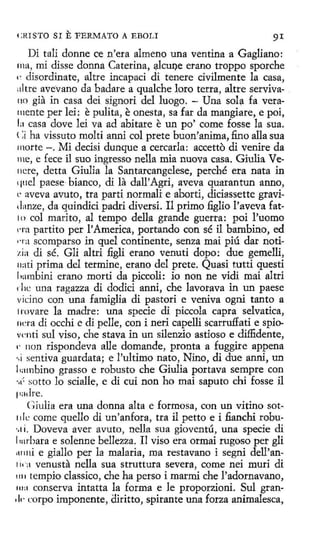 CHISTO SI

E FERMATO

A EBOLI

91

Di tali donne ce n'era almeno una ventina a Gagliano:
rna, mi disse donna Caterina, ~lcu!)e erano troppo sporche
e disordinate, altre incapad di tenere civilmente la casa,
altte avevano da badare a qualche loro terra, altre serviva110 gia in casa dei signori del luego. - Una sola fa vera111ente per lei: pulita, onesta, sa far da mangiare, e poi,
la casa dove lei va ad abitare un po' come fosse la sua.
(:i ha vissuto molti anni col prete buon'anima, fino alla sua
morte -. Mi decisi dunque a cercarla: accetto di venire da
me, e fece il suo ingresso nella mía nueva casa. Giulia Venere, detta Giulia la Santarcangelese, perché era nata in
quel paese bianco, di la dall'Agri, aveva quarantun anno,
L' aveva avuto, tra partí normali e aborti, diciassette graviilanze, da quindici padri diversi. I1 primo :6glio l'aveva fat10 col marito, al tempo della grande guerra: poi l'uomo
1Ta partíto per l' America, portando con sé il bambino, ed
na scomparso in quel continente, senza mai piú dar notizía di sé. Gli altri :figli erano venuti dopo: due gemelli,
11ati prima del termine, erano del prete. Quasi tutti questi
hambini erano morti da piccoli: io non ne vidi mai altri
1 lic una ragazza di dodici anni, che lavorava in un paese
vicino con una famiglia di pastori e veniva ogní tanto a
lrovare la madre: una specie di piccola capra selvatica,
ncra di occhi e di pelle, con i neri capelli scarru:ffati e spiovcnti sul viso, che stava in un silenzio astioso e diffidente,
1· non rispondeva alle demande, pronta a fuggire appena
.,¡ sentiva guardata; e !'ultimo nato, Nino, di due anni, un
l 1ambino grasso e robusto che Giulia portava sempre con
·¡¡" sotto lo scialle, e di cuí non ho mai saputo chi fosse il
padre.
Giulia era una donna alta e formosa, con un vitino sot1de come quello di un'anfora, tra il petto e i fianchi robu.. 1i. Doveva aver avuto, nella sua gioventú, una specie di
l1Hrbara e solenne bellezza. Il viso era ormai rugoso per gli
111111i e giallo per la malaria, ma restavano i segni dell'an1¡, a venusta nella sua struttura severa, come nei muri di
1111 tempio classico, che ha perso i marmi che l'adornavano,
111 a conserva intatta la forma e le proporzioni. Sul gran111· corpo imponente, diritto, spirante una forza animalesca,

e

e

e

 