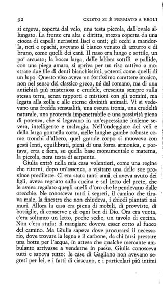 92

CRISTO SI

E FERMATO

A EBOLI

si ergeva, coperta dal velo, una testa piccola, dall'ovale allungato. La fronte era alta e diritta, mezza coperta da una
ciocca di capelli nerissimi lisci e unti; gli occhi a mandor' la, neri e opachi, avevano íl bianco venato di azzurro e di
bruno, come quelli dei cani. Il naso era lungo e sottile, un
po' arcuato; la bocea larga, dalle labbra sottíli e pallide,
per
con una piega amara, si apriva _ un riso cattivo a mostrare due file di denti bianchissimi, potenti come quelli di
un !upo. Questo viso aveva un fortissimo carattere arcaico,
non nel senso del dassico greco, né del romano, ma dí una
antichita piú misteriosa e crudele, cresciuta sempre sulla
stessa terra, senza rapporti e mistíoní con gli uomini, ma
legata alla zo1la e alle eterne divinita animali. Vi si vedevano una fredda sensualita, una oscura irania, una crudelta
naturale, una protervia impenetrabile e una passivita piena
di potenza, che si legavano in un'espressione insieme severa, intelligente e malvagia. Nell'ondeggiare dei veli e
della larga gonnella corta, nelle lunghe gambe robuste come tronchi d'albero, quel grande corpo si muoveva con
gesti lenti, equilibrati, pieni di una forza armonica, e portava, erta e fiera, su que1la base monumentale e materna,
la piccola, nera testa dí serpente.
'
Giulia entro nella mía casa volentieri, come una regina
che ritorni, dopo un'assenza, a visitare una delle sue pr~
vince predilette. Ci era stata tanti anni, ci aveva avuto dei
figli, aveva regnato sulla cucina e sul letto del prete, che
le aveva regalato quegli anelli d'oro che le pendevano dalle
orecchie. Ne conosceva tutti i segreti, il camino che tira- '
va male, la finestra che non chiudeva, i dúodi piantati nei
muri. Allora la casa era piena di mobili, di provvíste, di
bottiglie, di conserve e di ogni ben di Dio. Ora era vuota,
c'era soltanto un letto, poche sedie, un tavolo di cucina.
Non c'era stufa: il mangiare doveva esser cotto al fuoco
del camino. Ma Giulia sapeva dove procurarsí il necessarío, dove trovare la legna e il carbone, da chi farsí prestare
una botte per l'acqua, in attesa che qualche mercante ambulante arrivasse a venderne in paese. Giulia conosceva
tutti e sapeva tutto : le case di Gagliano non avevano segreti per lei, e i fatti di ciascuno, e i particolari piú intimi

 
