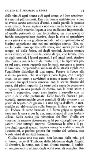 CRISTO SI

E FERMATO

A EBOLI

93

della vita di ogni donna e di ogni uomo, e i loro sentimenti e motivi piú nascosti. Era una donna antichissima, come
se avesse avuto centinaia d'anni, e nulla percio le potesse
es ser celato; la sua sapienza non era quella bonaria e proverbiale delle vecchie, legata a una tradizione impersonale,
né quella pettegola di una faccendiera; ma una specie di
fredda consapevolezza passiva, dove la vita si specchiava
senza pieta e senza giudizio morale: né compatimento né
biasimo apparivano mai nel suo ambiguo sorriso. Era, come le bestie, uno spirito della terra; non aveva paura del
tempo, né della fatica, né degli uomini. Sapeva portare
senza sforzo, come tutte le donne di qui, che fanno, invece degli uomini, i lavori pesanti, i piú gravi pesi. Andava
alla fontana con la botte da trenta litri, e la riportava piena sul capo, senza reggerla con le maní, occupate a tenere
il bambino, inerpicandosi sui sassi della strada ripida con
!'equilibrio diabolico di una capra. Faceva il fuoco alla
maniera paesana, che si adopera poca legna, con i ceppi
accesi da un capo, e avvicinati a mano a mano che si consumano. Su quel fuoco cuoceva, con le scarse risorse del
paese, dei piatti saporiti. Le teste delle capte le preparava
11 reganate, in una pentola di coccio, con le braci sotto e
sopra il coperchio, dopo aver intriso il cervello con un
novo e delle erbe profumate. Delle budella faceva i gnemurielli, arrotolandole come gomitoli di filo attorno a un
pezzo di fegato o di grasso e a una foglia d'alloro, e metlcndole ad abbrustolire sulla fiamma, infilate a uno spiedo: l'odore di carne bruciata e il fumo grigio si spandevano per la casa e per la via, annuncíatori dí una barbara
ddizia. Nella cucina piú misteriosa dei filtri, Giulia era
maestra: le ragazze ricorrevano a lei per consiglio per preparare i loro intrugli amorosi. Conosceva le erbe e il po1cre degli oggetti magici. Sapeva curare le malattie con gli
i11cantesimi, e perfino poteva far morire chi volesse, con
la sola virtú di terribili formule.
Giulia aveva una sua casa, non lontana dalla mia, piú
in basso, verso il Timbone della Madonna degli Angeli.
< :¡ dormiva, la notte, con il suo ultimo amante, il barbien-, un _ iovanotto albino, dagli occhi rossi di coniglio. Batg

 