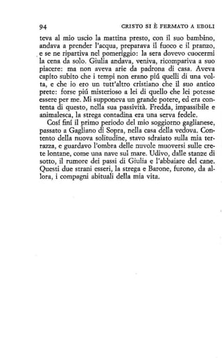 94

CRISTO SI

E FERMATO

A EBOLI

teva al mio uscio la mattina presto, con il suo bambino,
andava a prender l'acqua, preparava il fuoco e il pranzo,
. e se ne ripartiva nel pomeriggio: la sera dovevo cuocermi
la cena da solo. Giulia andava, veníva, ricompariva a suo
piacere: ma non aveva arie da padrona di casa. Aveva jj
capito subito che i tempi non erano piú quelli di una vol- ¡
ta, e che io ero un tutt'altro cristiano che il suo antico J
prete: forse piú misterioso a leí di quello che leí potesse ¡
essere per me. Mi supponeva un grande potere, ed era contenta di questo, nella sua passivita. Fredda, impassibile e
l
animalesca, la strega contadina era una serva fedele .
l
Cosí finí il primo periodo del mio soggiorno gaglianese, j
passato a Gagliano di Sopra, nella casa della vedova. Con·
tente" della nueva solitudine, stavo sdraiato sulla mia terrazza, e guardavo l'ombra delle nuvole muoversi sulle crete lontane, come una nave sul mare. Udivo, dalle stanze di '
sotto, i1 rumore dei passi di Giulia e l'abbaiare del cane.
Questi due strani esseri, la strega e Barone, furono, da allora, i compagni abituali della mía vita.

l

 