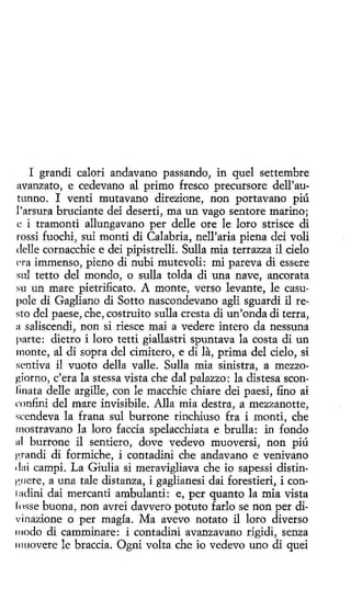 I grandí calori andavano passando, in quel settembre
avanzato, e cedevano al primo fresco precursore dell'autunno. I venti mutavano direzione, non portavano piú
l'arsura brucíante dei deserti, ma un vago sentore marino;
e i tramonti allungavano per delle ore le loro strisce di
t"Ossi fuochi, sui monti di Calabria, nelParia piena dei voli
delle cornacchie e dei pipistrelli. Sulla mía terrazza il delo
l'ra immenso, pieno di nubí mutevoli: mi pareva di essere
sul tetto del mondo, o sulla tolda di una nave, ancorata
su un mare pietrificato. A monte, verso levante, le casupole di Gagliano di Sotto nascondevano agli sguardi il resto del paese, che, costruito sulla cresta di un' onda di terra,
a saliscendi, non si riesce maí a vedere intero da nessuna
parte: dietro i loro tetti giallastri spuntava la costa di un
monte, al di sopra del címitero, e di la, prima del cielo, si
scntiva il vuoto della valle. Sulla mía sinistra, a mezzogiorno, e' era la stessa vista che dal palazzo: la distesa sconfinata delle argille, con le macchie chiare dei paesi, fino ai
rnnfini del ruare invisíbile. Alla mia destra, a rnezzanotte,
scendeva la frana sul burrone rinchiuso fra i monti, che
mostravano la loro faccia spelacchiata e brulla: in fondo
111 burrone il sentiero, dove vedevo muoversi, non piú
f~randi di formiche , i contadini che andavano e venivano
4 l:1i campi. La Giulia si meravigliava che io sapessi distin1'.ncre, a una tale distanza, i gaglíanesi dai forestieri, i con1adini dai mercan ti ambulanti: e, per quanto la mía vista
fosse buona, non avrei davvero potuto farlo se non per divinazione o per magía. Ma avevo notato il loro diverso
111odo di camminare: i contadini avanzavano rigidi, senza
111 uovere le braccia. Ogni volta che io vedevo uno di quei

 