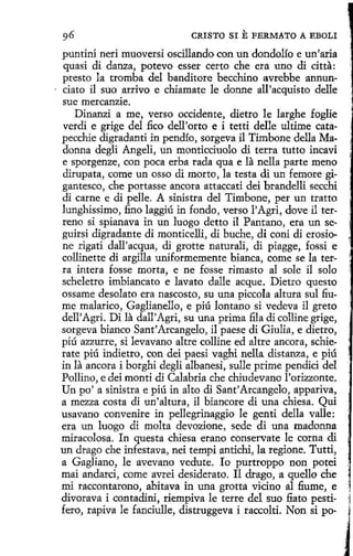 CRISTO SI

E FERMATO A

EBOLI

puntini neri mt,1oversi oscillando con un dondolío e un' aria
quasi di danza, potevo esser certo che era uno di dtta:
presto la tromba del banditore becchino avrebbe annuncíato il suo arrivo e chiamate le donne all'acquisto delle
sue mercanzie.
Dinanzí a me, verso occidente, dietro le larghe foglie
verdi e grige del :6co dell'orto e i tetti delle ultime catapecchie digradanti in pendía, sorgeva i1 Timbone della Madonna degli Angeli, un monticciuolo di terra tutto incavi
e sporgenze, con poca erba rada qua e la nella parte meno
dirupata, come un os so di morto, la testa di un femore gigantesco, che portasse ancora attaccati dei brandelli secchi
di carne e di pelle. A sinistra del Timbone, per un tratto
lunghissimo, fino laggiú in fondo, verso l'Agri, dove il terreno si spianava in un luogo detto il Pantano, era un seguirsi digradante di monticelli, di buche, di coni di erosione rigati dall'acqua, di grotte naturali, di piagge, fossi e
collinette di argilla uniformemente bianca, come se la terra intera fosse morta, e ne fosse rimaste al sole il solo
scheletro imbiancato e lavato dalle acque. Dietro questo
ossame desolato era nascosto, su una piccola altura sul fiume malarico, Gaglianello, e piú lantano si vedeva il greta
dell' Agri. Di la dall'Agri, su una prima :fila di colline grige,
sorgeva bianco Sant' Arcangelo, il paese di Giulia, e dietro,
piú azzurre, si levavano altre colline ed altre ancora, schierate piú in.dietro , con dei paesi vaghi nella distanza, e piú
in la ancora i borghi degli albanesi, sulle prime pendici del
Pollino, e dei monti di Calabria che chiudevano l'orizzonte.
Un po' a sinistra e piú in alto di Sant' Arcangelo, appariva,
a mezza costa di un 'altura, il biancore di una chiesa. Qui
usavano convenire in pellegrinaggio le genti della valle:
era un luogo di molta devozione, sede di una madonna
miracolosa. In questa chiesa erano conservate le corna di
un drago che infestava, nei tempi antichi, la regione. Tutti,
a Gagliano, le avevano vedute. lo purtroppo non potei
mai andarci, come avrei desiderato. Il drago, aquello che
mi faccontarono, abitava in una grotta vicino al fi.ume, e ;
divorava i contadini, riempiva le terre del suo fiato pesti- 1
fero, rapiva le fanciulle, distruggeva i raccolti. Non si po-

J

 