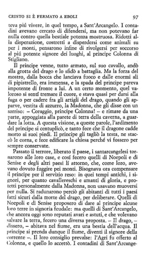 CRISTO SI

E FERMATO

A EBOLI

97

teva piú vivere, in quel tempo, a Sant'Arcangelo. 1 contadini avevano cercato di difendersi, ma non potevano far
nulla contro quella bestiale potenza mostruosa. Ridotti alla disperazione, costretti a disperdersi come animali su
per i montí, pensarono infi.ne di rivolgersi per soccorso
al piú potente signare dei luoghi, al príncipe Colonna di
Stigliano.
Il príncipe venne, tutto armato, sul suo cavallo, ando
alla grotta del dri;1go e lo sfi.do a battaglia. Ma la forza del
rnostro, dalla bocea che lanciava fuoco e dalle enormi ali
di pipistrello, era immensa, e la spada del príncipe pareva
impotente di fronte a lui. A un certo momento, quel valoroso si sentí tremare il cuore, e stava quasi per darsi alla
fuga o per cadere fra gli artigli del drago, quando gli apparve, vestita di azzurro, la Madonna, che gli disse con un
sorriso: - Coraggio, príncipe Colonna! - e rimase da una
parte, appoggiata alla parete di terra della caverna, a guardare la lotta. Aquesta visione, aqueste parole, l'ardimento
del príncipe si centuplico, e tanto fece che il dragone cadde
morto ai suoi piedi. Il príncipe gli taglio la testa, ne stacco le corna, e fece edificare la chiesa perché vi fossero per
sempre conservate.
Passato il terrore, liberato il paese, i santarcangelesi tornarono alle loro case, e cosí fecero quelli di Noepoli e di
Senise e degli altri paesi lí attorno, che, come loro, avevano dovuto fuggire peí monti. Bisognava ora compensare
il príncipe per il servizio reso: in quei tempi antichi, i signori, per quanto cavallereschi e amanti di gloria, e protetti personalmente dalla Madonna, non usavano muoversi
per nulla. Si radunarono percio gli abitanti di tutti i paesi
fatti sicuri dalla morte del drago, per deliberare. Quelli di
Noepoli e di Senise proposero di dare al príncipe alcune
loro terre in signaría feudale: ma quelli di Sant'Arcangelo,
che ancora oggi sono reputati avari e astuti, e che volevano
salvare la terra, fecero una diversa proposta. - Il drago, dissero, - abitava nel fiume, era una bestia dell'acqua. Il
príncipe sí prenda dungue il fiume, diventi il signare della
rnrrente -. Il loro consiglio prevalse: l'Agri fu offerto al
<:olonna, e quello lo accetto. 1 contadini di Sant'Arcange-

 