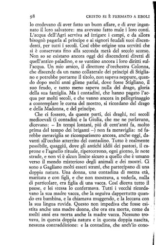 CRISTO SI

E FERMATO

A EBOLI

lo credevano di aver fatto un buon affare, e di aver ingannato il loro salvatore: ma avevano fatto male i loro conti.
L'acqua dell'Agri serviva ad irrigare i campi, e da allora
bisogno pagarla al príncipe e ai sígnori feudali suoi discendenti, per tutti i secoli. Cosí ebbe origine una servitú che
si e conservata fino alla seconda meta del secolo scorso.
Non so se esistano ancora oggi dei discendenti diretti di
quell'antico paladino, e se vantino ancora i loro diritti sull'acqua. Un mio amico, il direttore d'orchestra Colonna,
che discende da un ramo collaterale dei principi di Stigliano e potrebbe portarne il ti tolo, non sapeva neppure, quando dopo molti anni gliene parlai, dove fosse Stigliano, i1
suo feudo, e tanto meno sapeva nulla del drago, gloria
della sua famiglia. Ma i contadini, che hanno pagato l'acqua per molti secoli, e che vanno ancora in pellegrinaggio
a contemplare le coma del mostro, si ricordano del drago
e della Madonna, e del príncipe.
Che ci fossero, da queste parti, dei draghi, nei secoli
medioevali (i contadini e la Giulia, che me ne parlavano,
dicevano: - In tempi lontani, piú di cent'anni fa, molto
prima del tempo dei briganti -) non fa meraviglia: né farebbe meraviglia se ricomparíssero ancora, anche oggi, davanti all'occhio atterrito del contadino. Tutto e realmente
possibile, quaggiú, dove gli antichi iddii dei pastori, il caprone e l'agnello rituale, ripercorrono, ogni giorno, le note
strade, e non vi e alcun limite sicuro aquello che e umano
verso il mondo misterioso degli animali e dei mostri. Ci
sono a Gagliano molti esseri strani, che partecipano di una
doppia natura. Una donna, una contadina di mezza eta,
maritata e con figli, e che non mostrava, a vederla, nulla
di particolare, era :figlía di una vacca. Cosí diceva tutto i1
paese, e lei stessa lo confermava. Tutti i vecchi ricordavano la sua madre vacca, che la seguiva dappertutto quando era bambina, e la chiamava muggendo, e la leccava con
la sua lingua ruvida. Questo non impediva che fosse esí- . :¡
stita anche una madre donna, che ora era morta, come da '
molti anni era morta anche la madre vacca. Nessuno trovava, in questa doppia natura e in questa doppia nascita,
nessuna contraddizione: e la contadina, che anch'io cono.J

l

 