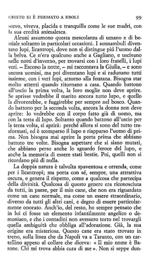 CRISTO SI

E FERMATO A EBOLI

99

scevo, viveva, placida e tranquílla come le sue madri, con
la sua eredita animalesca.
Alcuni assumono questa mescolanza di umano e di bestiale soltanto in partícolari occasioni. I sonnambuli diventano lupi, lícantropí, dove non si distingue piú l'uomo dalla belva. Ce n'era qualcuno anche a Gagliano, e uscivano
nelle nottí d'inverno, per trovarsi con i loro fratelli, i lupi
veri. - Escono la notte, - mi raccontava la Giulia, - e sono
ancora uomini, ma poi diventano lupi e si radunano tutti
insieme, con i veri lupi, attorno alla fontana. Bisogna star
molto attenti quando ritornano a casa. Quando battono
all'uscio la prima volta, la loro moglie non deve aprire.
Se aprisse vedrebbe il marito ancora tutto lupa, e quello
la divorerebbe, e fuggirebbe per sempre nel hosco. Quando battono per la seconda volta, ancora la donna non deve
aprire: lo vedrebbe con íl carpo fatto gia di uomo, ma
con la testa di lupo. Soltanto quando battono all'uscio per
la terza volta, si aprira: perché allora si sano del tutto trasformati, ed e scomparso il lupo e riapparso l'uomo di prima. Non bisogna mai aprire la porta prima che abbiano
battuto tre volte. Bisogna aspettare che si siano mutati,
che abbiano persa anche lo sguardo feroce del lupo, e
anche la memoria di essere statí bestie. Poi, quellí non si
rícordano piú di nulla.
La doppia natura e talvolta spaventosa e arrenda, come
per i licantropi; ma porta con sé, sempre, una attrattiva
oscura, e genera il rispetto, come a qualcosa che partecipa
della divinita. Qualcosa di questo genere era riconosciuta
da tutti, in paese, per il mio cane, che non era riguardato
come un cane normale, ma come un essere straordinario,
diverso da tutti-gli altri cani, e degno di essere particolarmente onorato. Anch'io, del resto, ho sempre pensato che
in lui ci fosse un elemento infantilmente angelico o demoniaco, e che i contad1ni non avessero torto nel trovargli
quella ambiguita che obbliga all'adorazione. Gia, la sua
origine era misteriosa. Questo cane era stato trovato in
treno, sulla linea che da Napoli va a Taranta, con un cartellino appeso al callare che diceva: « Il mio nome e Barone. Cbi mi trova abbia cura di me». Non si seppe dun-

 