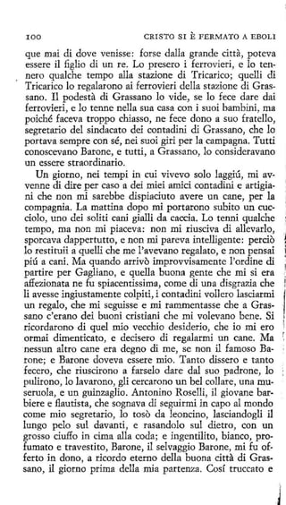 100

CRISTO SI

E FERMATO

A EBOLI

que mai di dove venisse: forse dalla grande citta, poteva
essere il figlio di un re. Lo presero i ferrovieri, e lo tennero qualche tempo alla stazione di Tricarico; quelli di
Tricarico lo regalarono ai ferrovieri della stazione di Grassano. Il podesta di Grassano lo vide, se lo fece dare dai
ferrovieri, e lo tenne nella sua casa con i suoi bambini, ma
poiché faceva troppo chiasso, ne fece dono a suo fratello,
segretario del síndacato dei contadini di Grassano, che lo
portava sempre con sé, nei suoi giri perla campagna. Tutti
conoscevano Barone, e tutti, a Grassano, lo consideravano
un essere straordinario.
Un giorno, nei tempi in cui vívevo solo laggiú, mi avvenne di dire per caso a dei miei amici contadini e artigiani che non mi sarebbe dispiaciuto avere un cane, per la
compagnia. La mattina dopo mi portarono subito un cucciolo, uno dei soliti cani giallí da caccia. Lo tenni qualche
tempo, ma non mi piaceva: non mi riusciva di allevarlo,
sporcava dappertutto, e non mi pareva intelligente: percio
lo restituii a quelli che me l'avevano regalato, e non pensai
píú a cani. Ma quando arrivo improvvisamente l'ordine di
partire per Gagliano, e quella buena gente che mi si era
affezionata ne fu spiacentissima, come di una disgrazia che
li avesse ingiustamente colpiti, i contadini vollero lasciarmi
un regalo, che mi seguisse e mi rammentasse che a Grassano c'erano dei buoni cristiani che mi volevano bene. Si
rícordarono di quel mio vecchio desiderio, che io mi ero
ormai dimenticato, e decisero di regalarmi un cane. Ma
nessun altro cane era degno di me, se non il famoso Barone; e Barone doveva essere mio. Tanto dissero e tanto
fecero, che riuscirono a farselo dare dal suo padrone, lo
pulirono, lo lavarono, gli cercarono un bel collare, una museruola, e un guinzaglio. Antonino Roselli, il giovane barbiere e flautista, che sognava di seguírmi in capo al mondo
come mio segretario, lo toso da leoncino, lasciandogli il
lungo pelo sul davanti, e rasandolo sul dietro, con un
grosso ciuffo in cima alla coda; e ingentilito, bianco, profumato e travestito, Barone, il selvaggio Barone, mi fu offerto in dono, a ricordo eterno della buona citta di Grassano, il giorno prima della mia partenza. Cosí truccato e

.i
.1

1
,1
~

j

l

¡
:
)

·

 