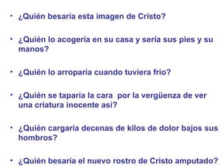 • ¿Quién besaría esta imagen de Cristo?
• ¿Quién lo acogería en su casa y sería sus pies y su
manos?
• ¿Quién lo arroparía cuando tuviera frío?
• ¿Quién se taparía la cara por la vergüenza de ver
una criatura inocente así?
• ¿Quién cargaría decenas de kilos de dolor bajos sus
hombros?
• ¿Quién besaría el nuevo rostro de Cristo amputado?
 