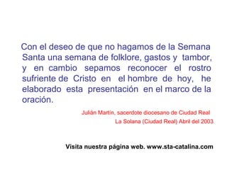 Con el deseo de que no hagamos de la Semana
Santa una semana de folklore, gastos y tambor,
y en cambio sepamos reconocer el rostro
sufriente de Cristo en el hombre de hoy, he
elaborado esta presentación en el marco de la
oración.
Julián Martín, sacerdote diocesano de Ciudad Real
La Solana (Ciudad Real) Abril del 2003
Visita nuestra página web. www.sta-catalina.com
 